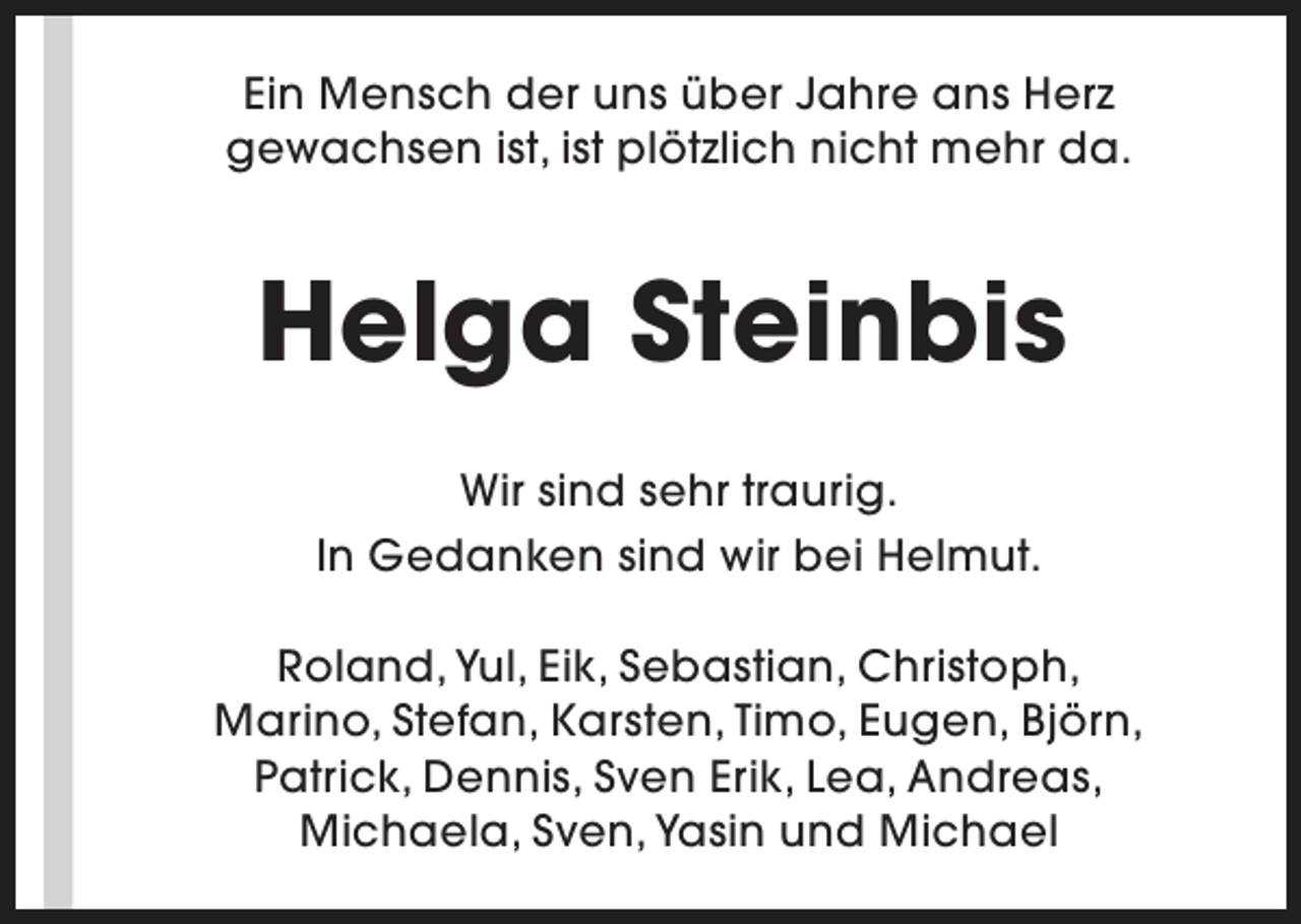 <p>Ein Mensch der uns über Jahre ans Herz<br />gewachsen ist, ist plötzlich nicht mehr da.</p><p>Helga Steinbis<br />Wir sind sehr traurig.<br />In Gedanken sind wir bei Helmut.<br />Roland, Yul, Eik, Sebastian, Christoph,<br />Marino, Stefan, Karsten, Timo, Eugen, Björn,<br />Patrick, Dennis, Sven Erik, Lea, Andreas,<br />Michaela, Sven, Yasin und Michael</p>