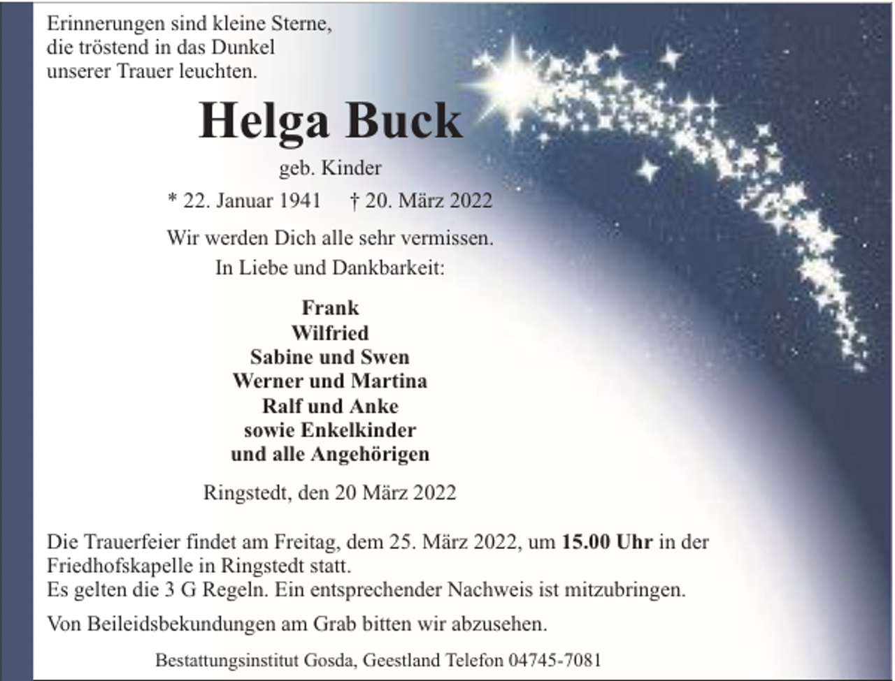 <p>Erinnerungen sind kleine Sterne,<br />die tröstend in das Dunkel<br />unserer Trauer leuchten.</p><p>Helga Buck</p><p>geb. Kinder<br />* 22. Januar 1941 † 20. März 2022<br />Wir werden Dich alle sehr vermissen.<br />In Liebe und Dankbarkeit:<br />Frank<br />Wilfried<br />Sabine und Swen<br />Werner und Martina<br />Ralf und Anke<br />sowie Enkelkinder<br />und alle Angehörigen<br />Ringstedt, den 20 März 2022<br />Die Trauerfeier findet am Freitag, dem 25. März 2022, um 15.00 Uhr in der<br />Friedhofskapelle in Ringstedt statt.<br />Es gelten die 3 G Regeln. Ein entsprechender Nachweis ist mitzubringen.<br />Von Beileidsbekundungen am Grab bitten wir abzusehen.<br />Bestattungsinstitut Gosda, Geestland Telefon 04745-7081</p>
