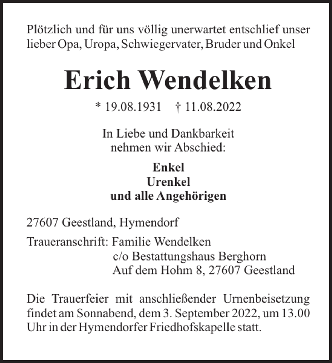 <p>Plötzlich und für uns völlig unerwartet entschlief unser<br />lieber Opa, Uropa, Schwiegervater, Bruder und Onkel</p><p>Erich Wendelken<br />* 19.08.1931</p><p>† 11.08.2022</p><p>In Liebe und Dankbarkeit<br />nehmen wir Abschied:<br />Enkel<br />Urenkel<br />und alle Angehörigen<br />27607 Geestland, Hymendorf<br />Traueranschrift: Familie Wendelken<br />c/o Bestattungshaus Berghorn<br />Auf dem Hohm 8, 27607 Geestland<br />Die Trauerfeier mit anschließender Urnenbeisetzung<br />findet am Sonnabend, dem 3. September 2022, um 13.00<br />Uhr in der Hymendorfer Friedhofskapelle statt.</p>