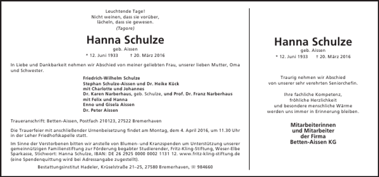 <p>Leuchtende Tage!<br />Nicht weinen, dass sie vorüber,<br />lächeln, dass sie gewesen.<br />(Tagore)</p><p>Hanna Schulze</p><p>geb. Aissen<br />* 12. Juni 1933<br />† 20. März 2016</p><p>Hanna Schulze<br />geb. Aissen<br />* 12. Juni 1933<br />† 20. März 2016</p><p>In Liebe und Dankbarkeit nehmen wir Abschied von meiner geliebten Frau, unserer lieben Mutter, Oma<br />und Schwester.<br />Friedrich-Wilhelm Schulze<br />Stephan Schulze-Aissen und Dr. Heike Kück<br />mit Charlotte und Johannes<br />Dr. Karen Narberhaus, geb. Schulze, und Prof. Dr. Franz Narberhaus<br />mit Felix und Hanna<br />Enno und Gisela Aissen<br />Dr. Peter Aissen<br />Traueranschrift: Betten-Aissen, Postfach 210123, 27522 Bremerhaven<br />Die Trauerfeier mit anschließender Urnenbeisetzung findet am Montag, dem 4. April 2016, um 11.30 Uhr<br />in der Leher Friedhofskapelle statt.<br />Im Sinne der Verstorbenen bitten wir anstelle von Blumen- und Kranzspenden um Unterstützung unserer<br />gemeinnützigen Familienstiftung zur Förderung begabter Studierender, Fritz-Kling-Stiftung, Weser-Elbe<br />Sparkasse, Stichwort: Hanna Schulze, IBAN: DE 26 2925 02 1132. www.fritz-kling-stiftung.de<br />(eine Spendenquittung wird bei Adressangabe zugestellt).<br />Bestattungsinstitut Hadeler, Krüselstraße 21–25, 27580 Bremerhaven,  984660</p><p>Traurig nehmen wir Abschied<br />von unserer sehr verehrten Seniorchefin.<br />Ihre fachliche Kompetenz,<br />fröhliche Herzlichkeit<br />und besondere menschliche Wärme<br />werden uns immer in Erinnerung bleiben.</p><p>Mitarbeiterinnen<br />und Mitarbeiter<br />der Firma<br />Betten-Aissen KG</p>