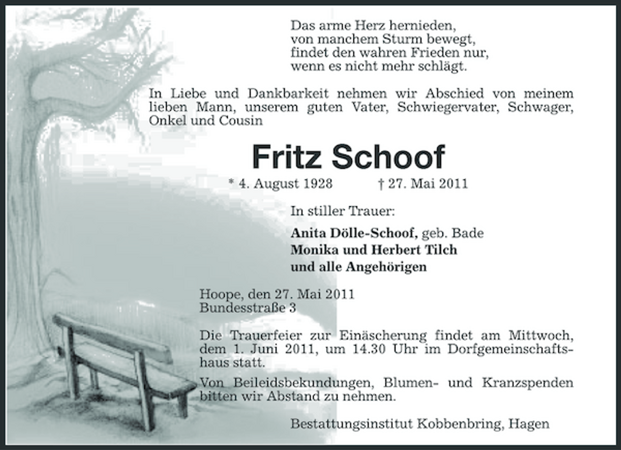 <p>Das arme Herz hernieden, von manchem Sturm bewegt, findet den wahren Frieden nur, wenn es nicht mehr schlägt. In Liebe und Dankbarkeit nehmen wir Abschied von meinem lieben Mann, unserem guten Vater, Schwiegervater, Schwager, Onkel und Cousin</p><p>Fritz Schoof<br />* 4. August 1928 † 27. Mai 2011 In stiller Trauer: Anita Dölle-Schoof, geb. Bade Monika und Herbert Tilch und alle Angehörigen Hoope, den 27. Mai 2011 Bundesstraße 3 Die Trauerfeier zur Einäscherung findet am Mittwoch, dem 1. Juni 2011, um 14.30 Uhr im Dorfgemeinschaftshaus statt. Von Beileidsbekundungen, Blumen- und Kranzspenden bitten wir Abstand zu nehmen. Bestattungsinstitut Kobbenbring, Hagen</p>