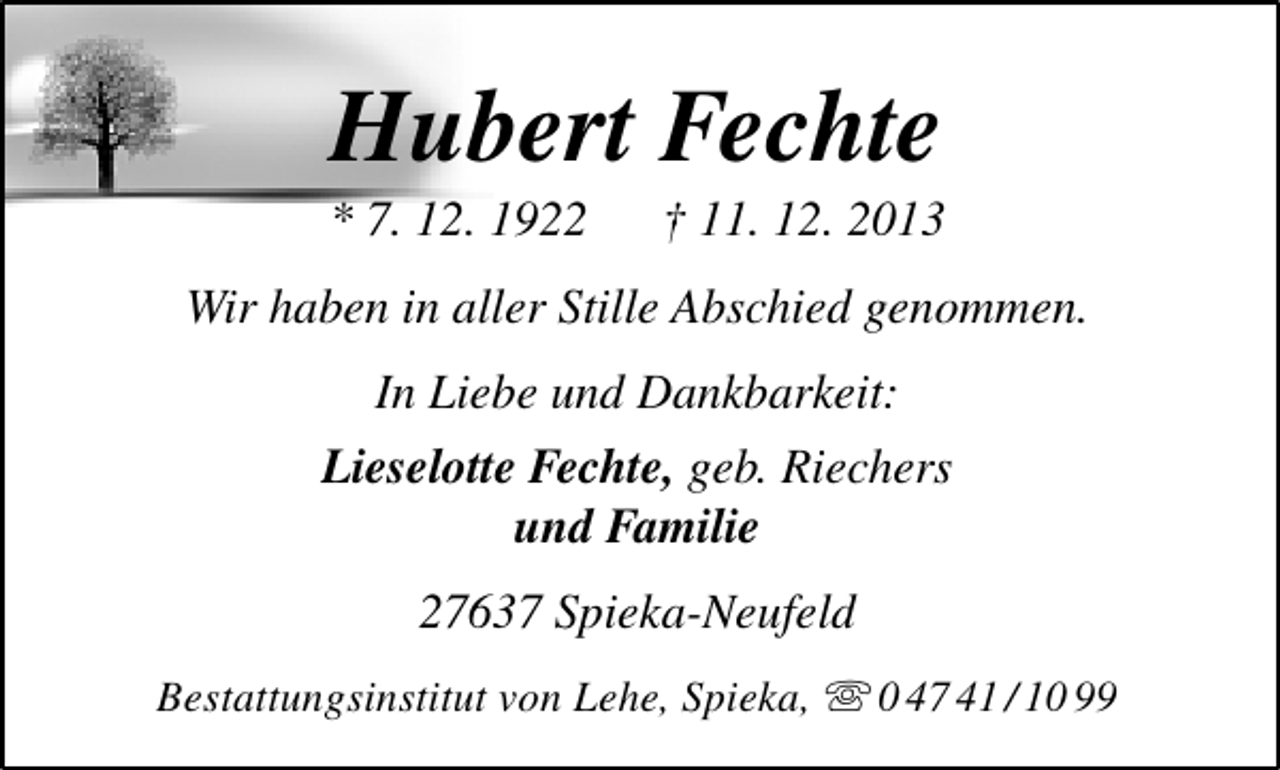 <p>Hubert Fechte</p><p>* 7. 12. 1922</p><p>† 11. 12. 2013</p><p>Wir haben in aller Stille Abschied genommen.<br />In Liebe und Dankbarkeit:<br />Lieselotte Fechte, geb. Riechers<br />und Familie<br />27637 Spieka-Neufeld<br />Bestattungsinstitut von Lehe, Spieka,  0 47 41 / 10 99</p>