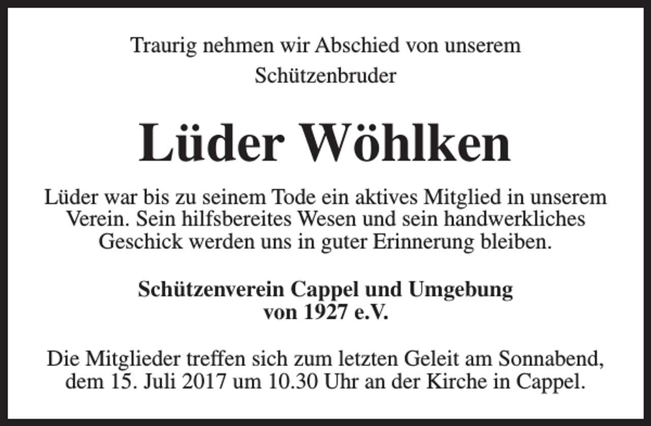 <p>Traurig nehmen wir Abschied von unserem<br />Schützenbruder</p><p>Lüder Wöhlken<br />Lüder war bis zu seinem Tode ein aktives Mitglied in unserem<br />Verein. Sein hilfsbereites Wesen und sein handwerkliches<br />Geschick werden uns in guter Erinnerung bleiben.<br />Schützenverein Cappel und Umgebung<br />von 1927 e.V.<br />Die Mitglieder treffen sich zum letzten Geleit am Sonnabend,<br />dem 15. Juli 2017 um 10.30 Uhr an der Kirche in Cappel.</p>