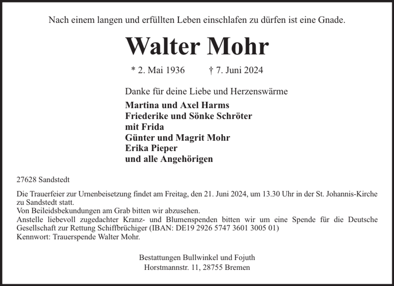 <p>Nach einem langen und erfüllten Leben einschlafen zu dürfen ist eine Gnade.</p><p>Walter Mohr<br />* 2. Mai 1936</p><p>† 7. Juni 2024</p><p>Danke für deine Liebe und Herzenswärme<br />Martina und Axel Harms<br />Friederike und Sönke Schröter<br />mit Frida<br />Günter und Magrit Mohr<br />Erika Pieper<br />und alle Angehörigen<br />27628 Sandstedt<br />Die Trauerfeier zur Urnenbeisetzung findet am Freitag, den 21. Juni 2024, um 13.30 Uhr in der St. Johannis-Kirche<br />zu Sandstedt statt.<br />Von Beileidsbekundungen am Grab bitten wir abzusehen.<br />Anstelle liebevoll zugedachter Kranz- und Blumenspenden bitten wir um eine Spende für die Deutsche<br />Gesellschaft zur Rettung Schiffbrüchiger (IBAN: DE19 2926 5747 3601 3005 01)<br />Kennwort: Trauerspende Walter Mohr.<br />Bestattungen Bullwinkel und Fojuth<br />Horstmannstr. 11, 28755 Bremen</p>