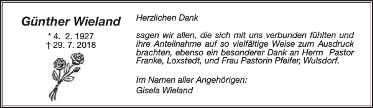 <p>Günther Wieland<br />* 4. 2. 1927<br />† 29. 7. 2018</p><p>Herzlichen Dank<br />sagen wir allen, die sich mit uns verbunden fühlten und<br />ihre Anteilnahme auf so vielfältige Weise zum Ausdruck<br />brachten, ebenso ein besonderer Dank an Herrn Pastor<br />Franke, Loxstedt, und Frau Pastorin Pfeifer, Wulsdorf.<br />Im Namen aller Angehörigen:<br />Gisela Wieland</p>