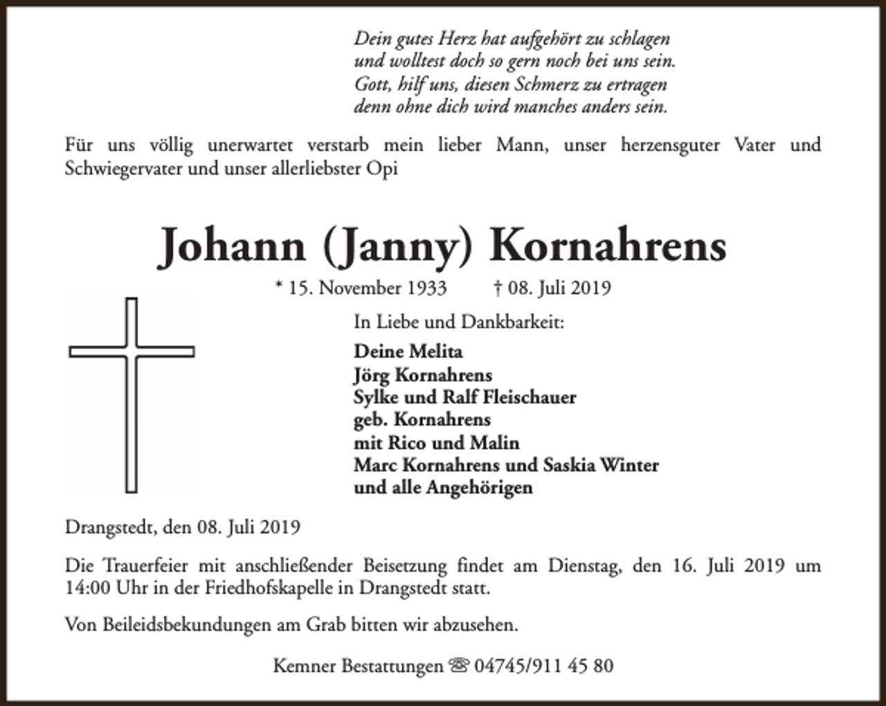 <p>Dein gutes Herz hat aufgehört zu schlagen<br />und wolltest doch so gern noch bei uns sein.<br />Gott, hilf uns, diesen Schmerz zu ertragen<br />denn ohne dich wird manches anders sein.<br />Für uns völlig unerwartet verstarb mein lieber Mann, unser herzensguter Vater und<br />Schwiegervater und unser allerliebster Opi</p><p>Johann (Janny) Kornahrens<br />* 15. November 1933</p><p>† 08. Juli 2019</p><p>In Liebe und Dankbarkeit:<br />Deine Melita<br />Jörg Kornahrens<br />Sylke und Ralf Fleischauer<br />geb. Kornahrens<br />mit Rico und Malin<br />Marc Kornahrens und Saskia Winter<br />und alle Angehörigen<br />Drangstedt, den 08. Juli 2019<br />Die Trauerfeier mit anschließender Beisetzung findet am Dienstag, den 16. Juli 2019 um<br />14:00 Uhr in der Friedhofskapelle in Drangstedt statt.<br />Von Beileidsbekundungen am Grab bitten wir abzusehen.<br />Kemner Bestattungen s 04745/911 45 80</p>