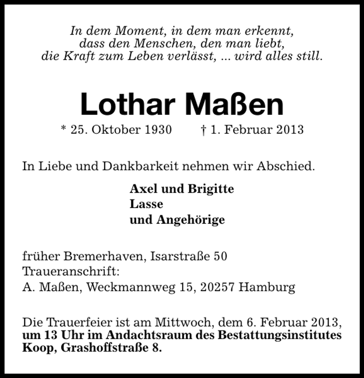<p>In dem Moment, in dem man erkennt,<br />dass den Menschen, den man liebt,<br />die Kraft zum Leben verlässt, ... wird alles still.</p><p>Lothar Maßen</p><p>* 25. Oktober 1930</p><p>† 1. Februar 2013</p><p>In Liebe und Dankbarkeit nehmen wir Abschied.<br />Axel und Brigitte<br />Lasse<br />und Angehörige<br />früher Bremerhaven, Isarstraße 50<br />Traueranschrift:<br />A. Maßen, Weckmannweg 15, 20257 Hamburg<br />Die Trauerfeier ist am Mittwoch, dem 6. Februar 2013,<br />um 13 Uhr im Andachtsraum des Bestattungsinstitutes<br />Koop, Grashoffstraße 8.</p>