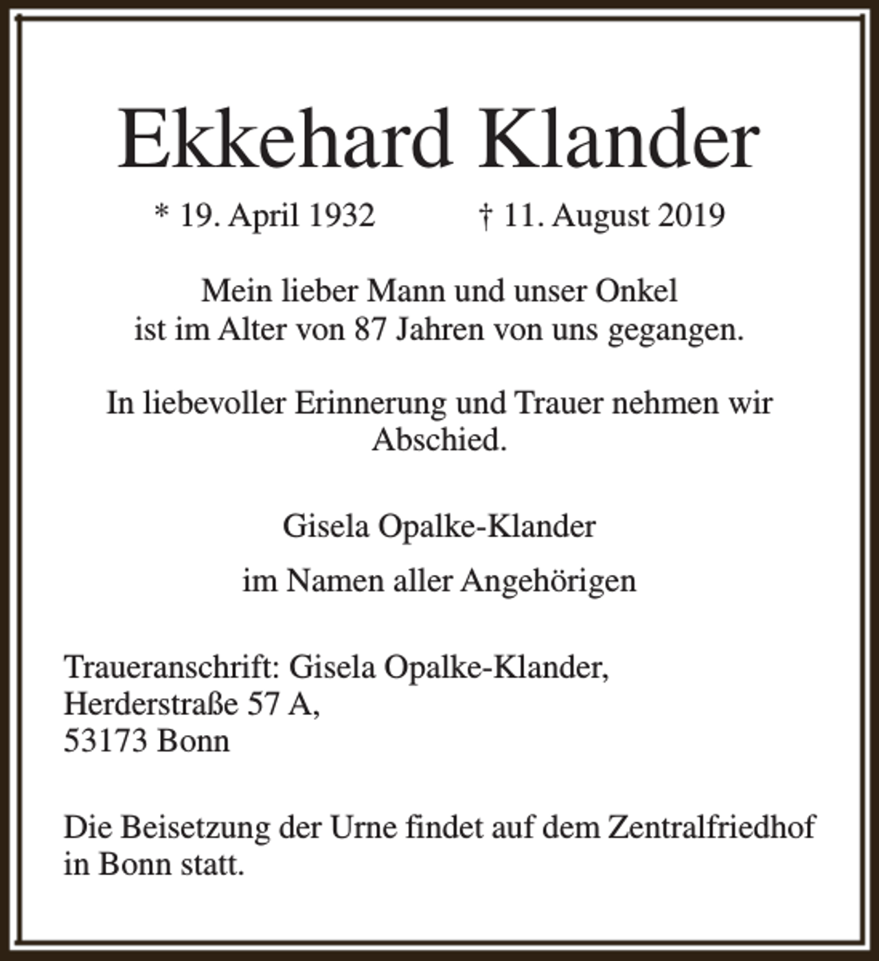 <p>Ekkehard Klander<br />* 19. April 1932</p><p>† 11. August 2019</p><p>Mein lieber Mann und unser Onkel<br />ist im Alter von 87 Jahren von uns gegangen.<br />In liebevoller Erinnerung und Trauer nehmen wir<br />Abschied.<br />Gisela Opalke-Klander<br />im Namen aller Angehörigen<br />Traueranschrift: Gisela Opalke-Klander,<br />Herderstraße 57 A,<br />53173 Bonn<br />Die Beisetzung der Urne findet auf dem Zentralfriedhof<br />in Bonn statt.</p>