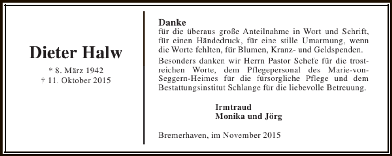 <p>Danke</p><p>Dieter Halw<br />* 8. März 1942<br />† 11. Oktober 2015</p><p>für die überaus große Anteilnahme in Wort und Schrift,<br />für einen Händedruck, für eine stille Umarmung, wenn<br />die Worte fehlten, für Blumen, Kranz- und Geldspenden.<br />Besonders danken wir Herrn Pastor Schefe für die trostreichen Worte, dem Pflegepersonal des Marie-vonSeggern-Heimes für die fürsorgliche Pflege und dem<br />Bestattungsinstitut Schlange für die liebevolle Betreuung.<br />Irmtraud<br />Monika und Jörg<br />Bremerhaven, im November 2015</p>