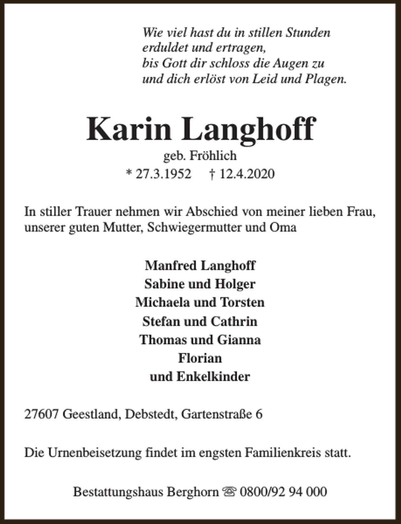 <p>Wie viel hast du in stillen Stunden<br />erduldet und ertragen,<br />bis Gott dir schloss die Augen zu<br />und dich erlöst von Leid und Plagen.</p><p>Karin Langhoff<br />geb. Fröhlich<br />* 27.3.1952 † 12.4.2020</p><p>In stiller Trauer nehmen wir Abschied von meiner lieben Frau,<br />unserer guten Mutter, Schwiegermutter und Oma<br />Manfred Langhoff<br />Sabine und Holger<br />Michaela und Torsten<br />Stefan und Cathrin<br />Thomas und Gianna<br />Florian<br />und Enkelkinder<br />27607 Geestland, Debstedt, Gartenstraße 6<br />Die Urnenbeisetzung findet im engsten Familienkreis statt.<br />Bestattungshaus Berghorn s 0800/92 94 000</p>
