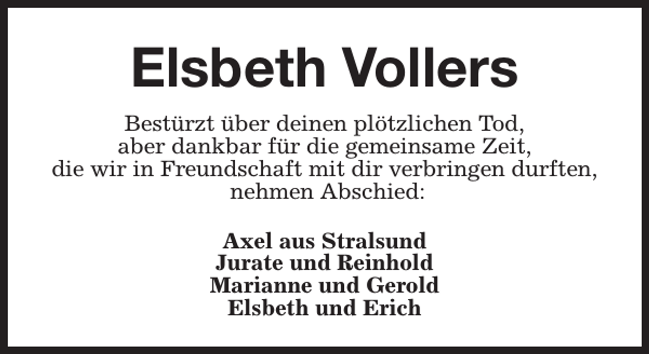 <p>Elsbeth Vollers<br />Bestürzt über deinen plötzlichen Tod,<br />aber dankbar für die gemeinsame Zeit,<br />die wir in Freundschaft mit dir verbringen durften,<br />nehmen Abschied:<br />Axel aus Stralsund<br />Jurate und Reinhold<br />Marianne und Gerold<br />Elsbeth und Erich</p>
