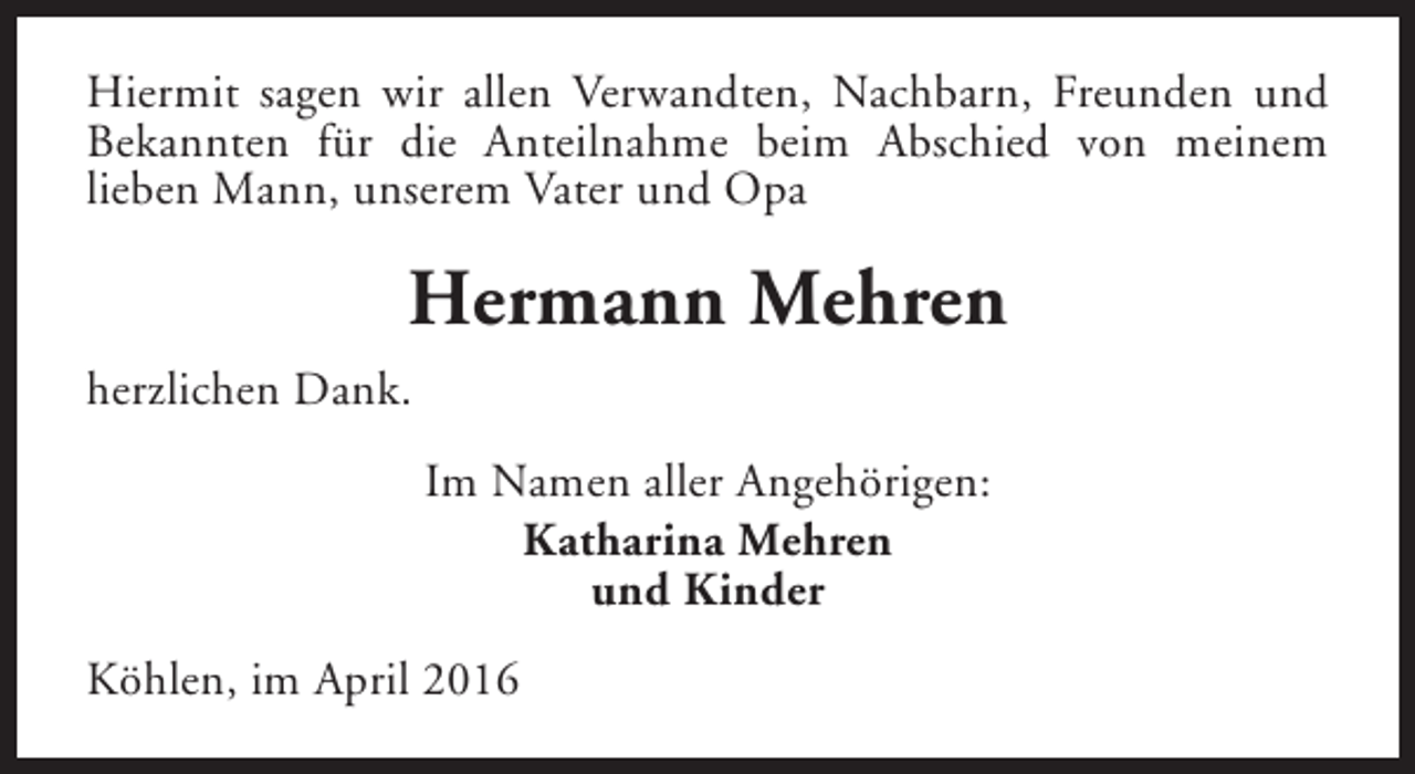 <p>Hiermit sagen wir allen Verwandten, Nachbarn, Freunden und<br />Bekannten für die Anteilnahme beim Abschied von meinem<br />lieben Mann, unserem Vater und Opa</p><p>Hermann Mehren<br />herzlichen Dank.<br />Im Namen aller Angehörigen:<br />Katharina Mehren<br />und Kinder<br />Köhlen, im April 2016</p>
