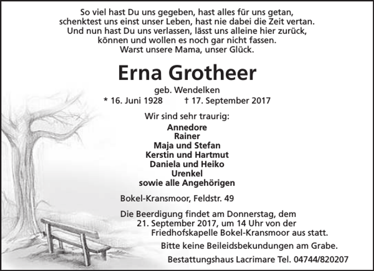 <p>So viel hast Du uns gegeben, hast alles für uns getan,<br />schenktest uns einst unser Leben, hast nie dabei die Zeit vertan.<br />Und nun hast Du uns verlassen, lässt uns alleine hier zurück,<br />können und wollen es noch gar nicht fassen.<br />Warst unsere Mama, unser Glück.</p><p>Erna Grotheer</p><p>geb. Wendelken<br />* 16. Juni 1928<br />† 17. September 2017<br />Wir sind sehr traurig:<br />Annedore<br />Rainer<br />Maja und Stefan<br />Kerstin und Hartmut<br />Daniela und Heiko<br />Urenkel<br />sowie alle Angehörigen<br />Bokel-Kransmoor, Feldstr. 49<br />Die Beerdigung findet am Donnerstag, dem<br />21. September 2017, um 14 Uhr von der<br />Friedhofskapelle Bokel-Kransmoor aus statt.<br />Bitte keine Beileidsbekundungen am Grabe.<br />Bestattungshaus Lacrimare Tel. 04744/820207</p>