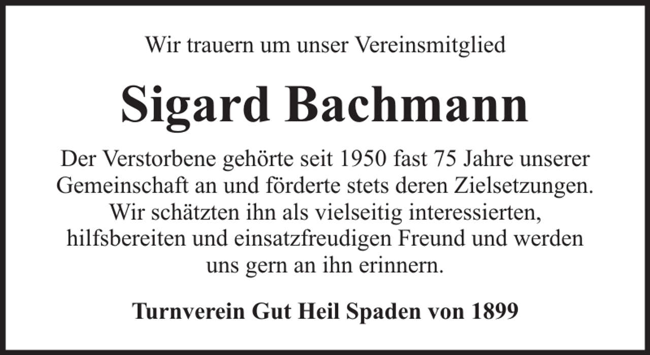 <p>Wir trauern um unser Vereinsmitglied</p><p>Sigard Bachmann<br />Der Verstorbene gehörte seit 1950 fast 75 Jahre unserer<br />Gemeinschaft an und förderte stets deren Zielsetzungen.<br />Wir schätzten ihn als vielseitig interessierten,<br />hilfsbereiten und einsatzfreudigen Freund und werden<br />uns gern an ihn erinnern.<br />Turnverein Gut Heil Spaden von 1899</p>