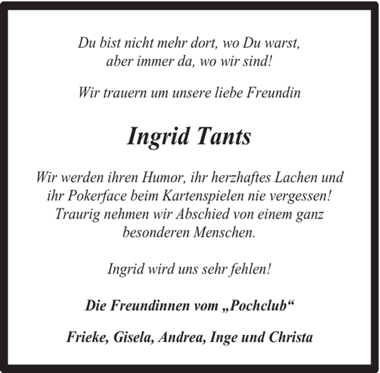 <p>Du bist nicht mehr dort, wo Du warst,<br />aber immer da, wo wir sind!<br />Wir trauern um unsere liebe Freundin</p><p>Ingrid Tants<br />Wir werden ihren Humor, ihr herzhaftes Lachen und<br />ihr Pokerface beim Kartenspielen nie vergessen!<br />Traurig nehmen wir Abschied von einem ganz<br />besonderen Menschen.<br />Ingrid wird uns sehr fehlen!<br />Die Freundinnen vom „Pochclub“<br />Frieke, Gisela, Andrea, Inge und Christa</p>