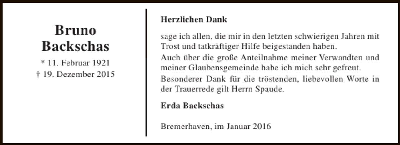 <p>Bruno<br />Backschas<br />* 11. Februar 1921<br />† 19. Dezember 2015</p><p>Herzlichen Dank<br />sage ich allen, die mir in den letzten schwierigen Jahren mit<br />Trost und tatkräftiger Hilfe beigestanden haben.<br />Auch über die große Anteilnahme meiner Verwandten und<br />meiner Glaubensgemeinde habe ich mich sehr gefreut.<br />Besonderer Dank für die tröstenden, liebevollen Worte in<br />der Trauerrede gilt Herrn Spaude.<br />Erda Backschas<br />Bremerhaven, im Januar 2016</p>
