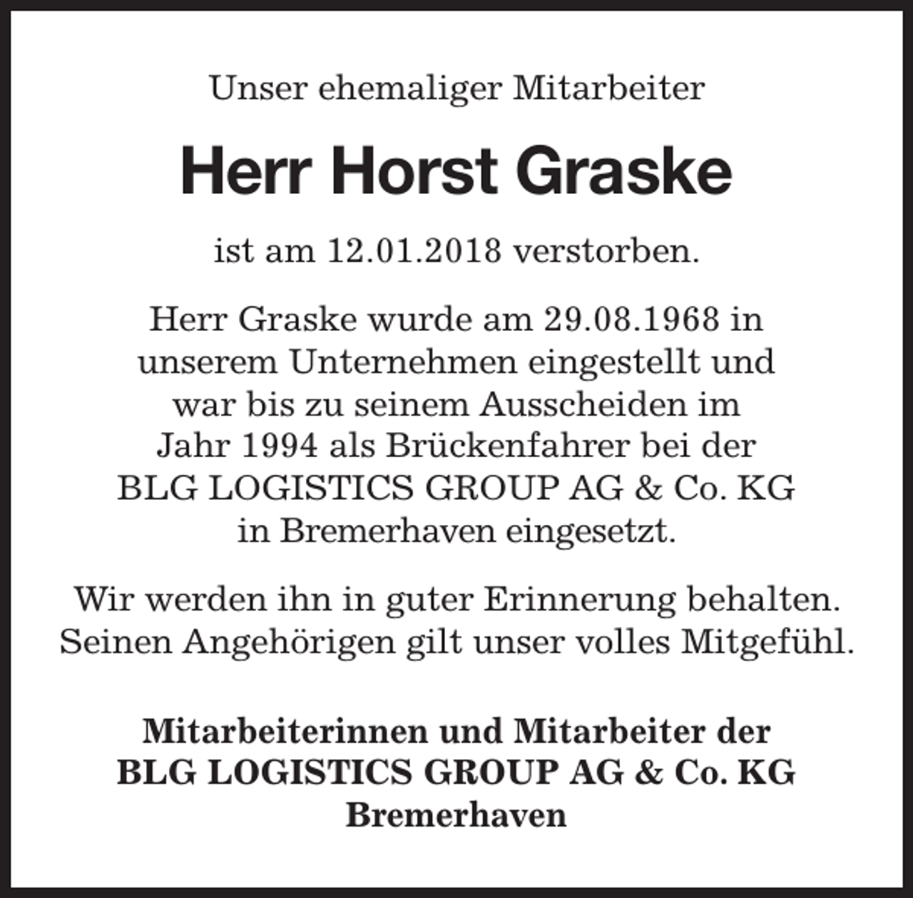 <p>Unser ehemaliger Mitarbeiter</p><p>Herr Horst Graske<br />ist am 12.01.2018 verstorben.<br />Herr Graske wurde am 29.08.1968 in<br />unserem Unternehmen eingestellt und<br />war bis zu seinem Ausscheiden im<br />Jahr 1994 als Brückenfahrer bei der<br />BLG LOGISTICS GROUP AG &amp; Co. KG<br />in Bremerhaven eingesetzt.<br />Wir werden ihn in guter Erinnerung behalten.<br />Seinen Angehörigen gilt unser volles Mitgefühl.<br />Mitarbeiterinnen und Mitarbeiter der<br />BLG LOGISTICS GROUP AG &amp; Co. KG<br />Bremerhaven</p>