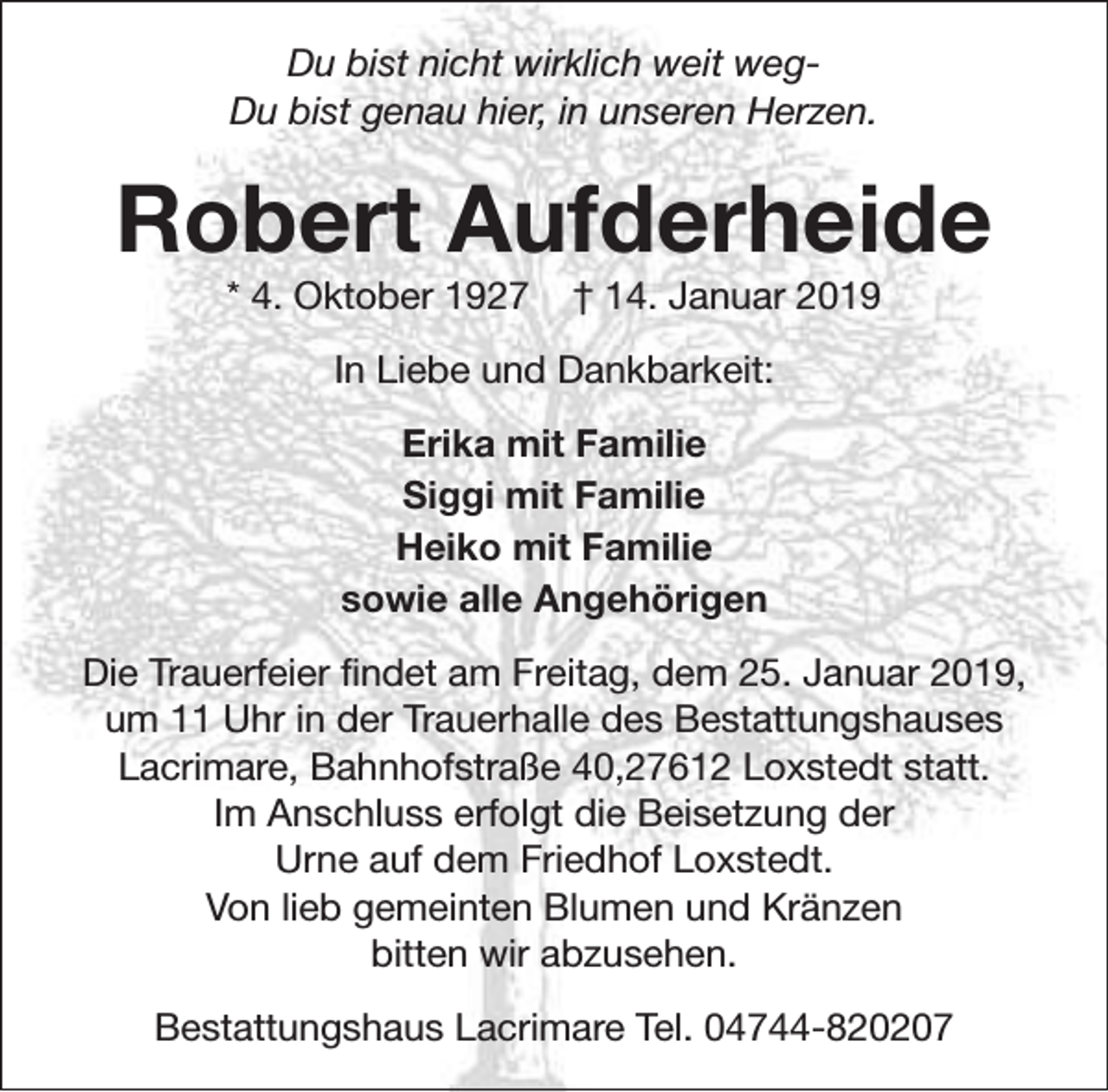 <p>Du bist nicht wirklich weit wegDu bist genau hier, in unseren Herzen.</p><p>Robert Aufderheide<br />* 4. Oktober 1927</p><p>† 14. Januar 2019</p><p>In Liebe und Dankbarkeit:<br />Erika mit Familie<br />Siggi mit Familie<br />Heiko mit Familie<br />sowie alle Angehörigen<br />Die Trauerfeier findet am Freitag, dem 25. Januar 2019,<br />um 11 Uhr in der Trauerhalle des Bestattungshauses<br />Lacrimare, Bahnhofstraße 40,27612 Loxstedt statt.<br />Im Anschluss erfolgt die Beisetzung der<br />Urne auf dem Friedhof Loxstedt.<br />Von lieb gemeinten Blumen und Kränzen<br />bitten wir abzusehen.<br />Bestattungshaus Lacrimare Tel. 04744-820207</p>