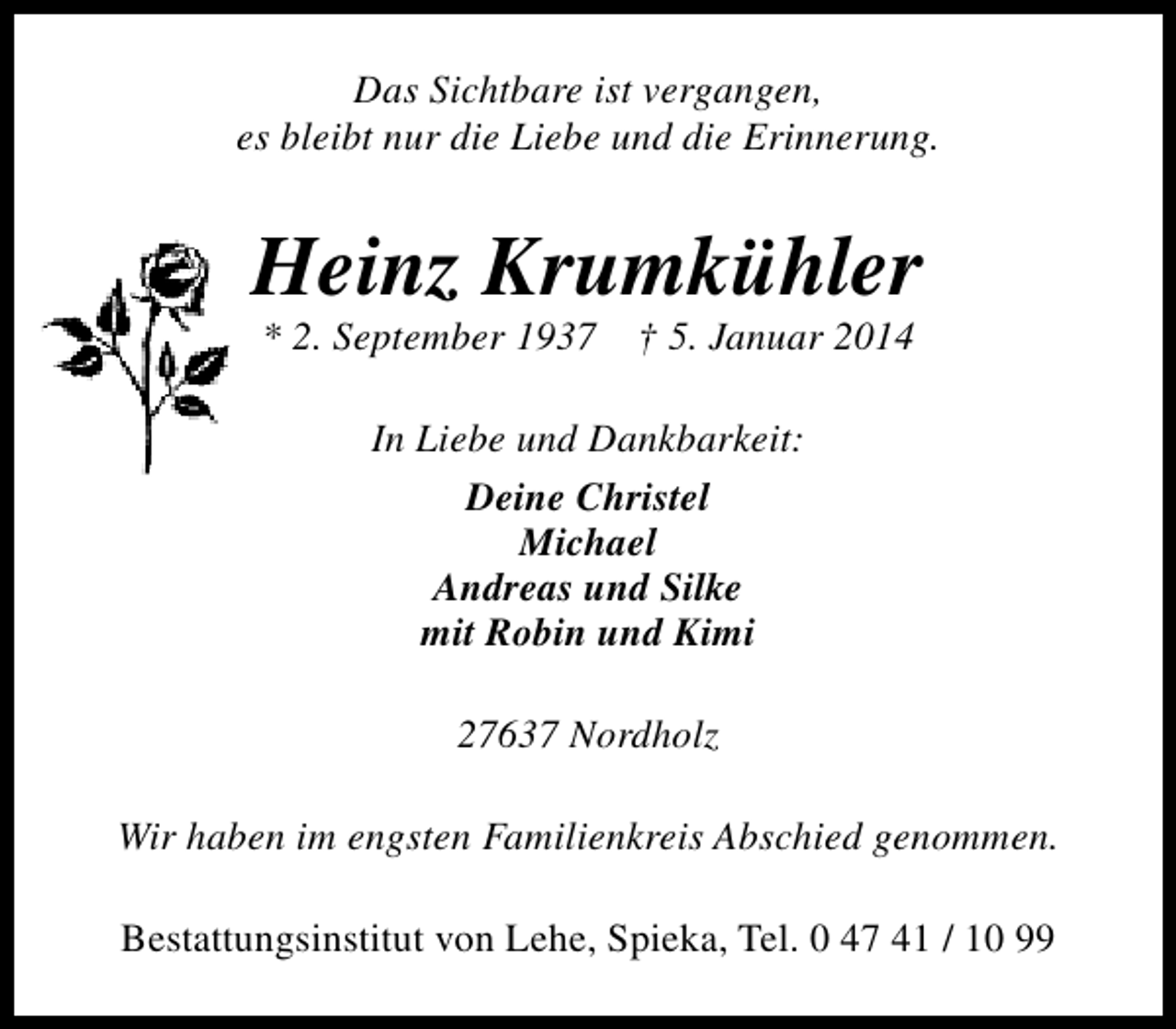 <p>Das Sichtbare ist vergangen,<br />es bleibt nur die Liebe und die Erinnerung.</p><p>Heinz Krumkühler<br />* 2. September 1937 † 5. Januar 2014<br />In Liebe und Dankbarkeit:<br />Deine Christel<br />Michael<br />Andreas und Silke<br />mit Robin und Kimi<br />27637 Nordholz<br />Wir haben im engsten Familienkreis Abschied genommen.<br />Bestattungsinstitut von Lehe, Spieka, Tel. 0 47 41 / 10 99</p>