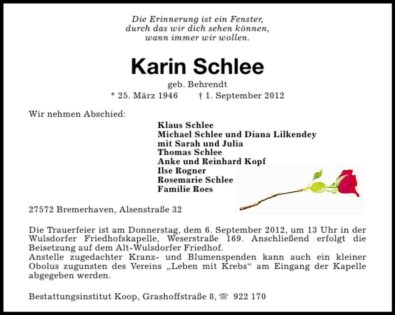 <p>Die Erinnerung ist ein Fenster,<br />durch das wir dich sehen können,<br />wann immer wir wollen.</p><p>Karin Schlee</p><p>geb. Behrendt<br />* 25. März 1946<br />† 1. September 2012<br />Wir nehmen Abschied:</p><p>Klaus Schlee<br />Michael Schlee und Diana Lilkendey<br />mit Sarah und Julia<br />Thomas Schlee<br />Anke und Reinhard Kopf<br />Ilse Rogner<br />Rosemarie Schlee<br />Familie Roes</p><p>27572 Bremerhaven, Alsenstraße 32<br />Die Trauerfeier ist am Donnerstag, dem 6. September 2012, um 13 Uhr in der<br />Wulsdorfer Friedhofskapelle, Weserstraße 169. Anschließend erfolgt die<br />Beisetzung auf dem Alt-Wulsdorfer Friedhof.<br />Anstelle zugedachter Kranz- und Blumenspenden kann auch ein kleiner<br />Obolus zugunsten des Vereins „Leben mit Krebs“ am Eingang der Kapelle<br />abgegeben werden.<br />Bestattungsinstitut Koop, Grashoffstraße 8, s 922 170</p>