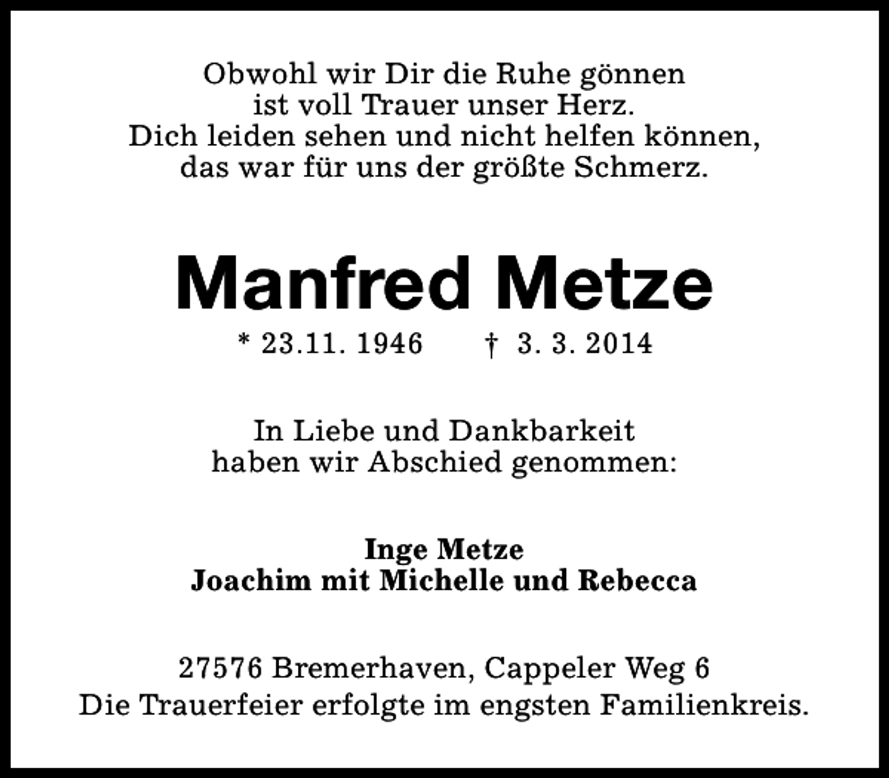 <p>Obwohl wir Dir die Ruhe gönnen<br />ist voll Trauer unser Herz.<br />Dich leiden sehen und nicht helfen können,<br />das war für uns der größte Schmerz.</p><p>Manfred Metze<br />* 23.11. 1946</p><p>† 3. 3. 2014</p><p>In Liebe und Dankbarkeit<br />haben wir Abschied genommen:<br />Inge Metze<br />Joachim mit Michelle und Rebecca<br />27576 Bremerhaven, Cappeler Weg 6<br />Die Trauerfeier erfolgte im engsten Familienkreis.</p>
