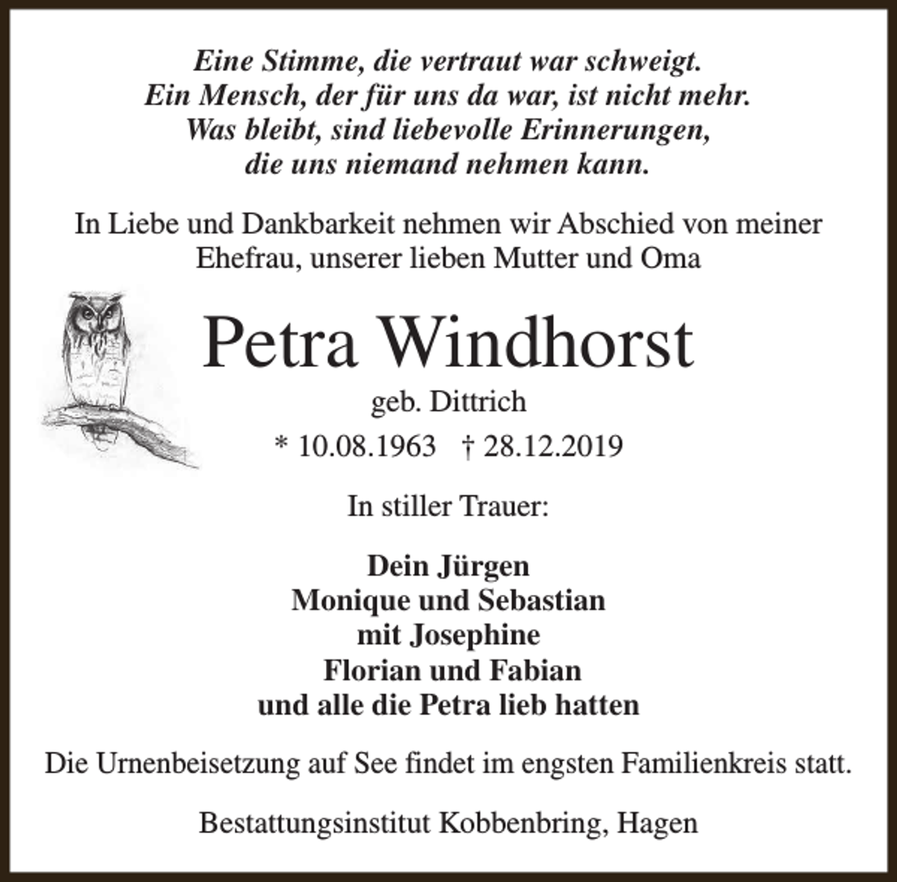 <p>Eine Stimme, die vertraut war schweigt.<br />Ein Mensch, der für uns da war, ist nicht mehr.<br />Was bleibt, sind liebevolle Erinnerungen,<br />die uns niemand nehmen kann.<br />In Liebe und Dankbarkeit nehmen wir Abschied von meiner<br />Ehefrau, unserer lieben Mutter und Oma</p><p>Petra Windhorst<br />geb. Dittrich<br />* 10.08.1963 † 28.12.2019<br />In stiller Trauer:<br />Dein Jürgen<br />Monique und Sebastian<br />mit Josephine<br />Florian und Fabian<br />und alle die Petra lieb hatten<br />Die Urnenbeisetzung auf See findet im engsten Familienkreis statt.<br />Bestattungsinstitut Kobbenbring, Hagen</p>