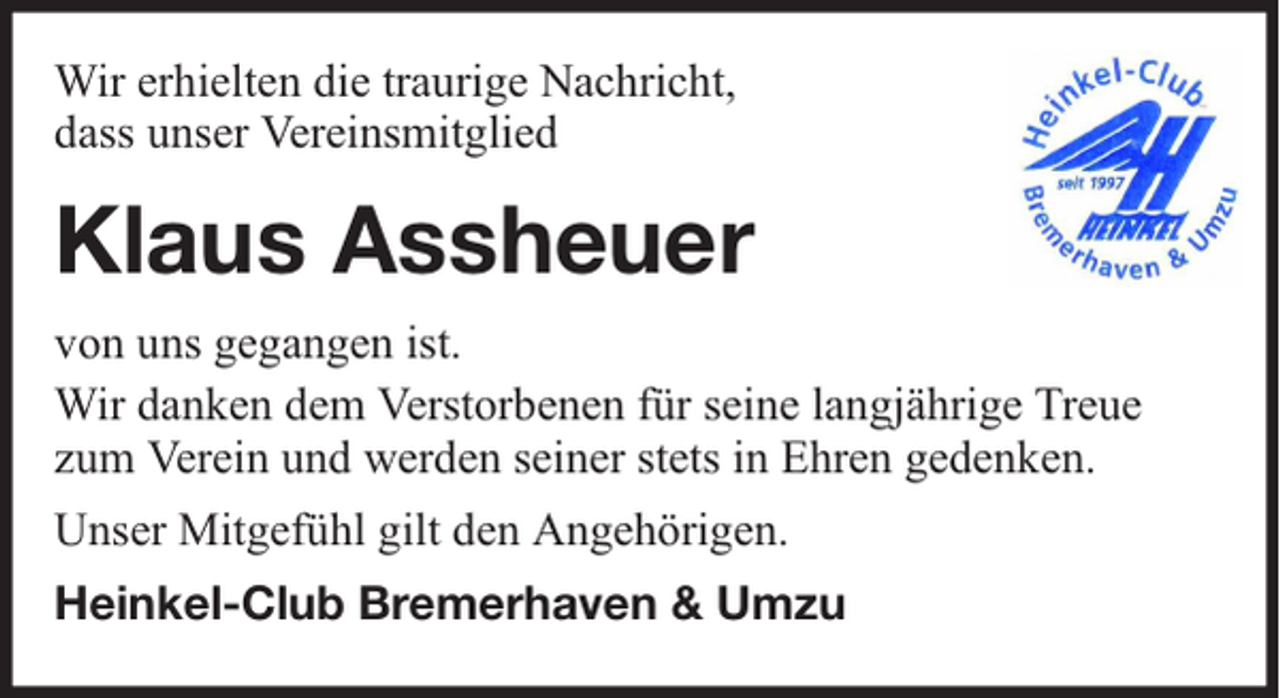 <p>Wir erhielten die traurige Nachricht,<br />dass unser Vereinsmitglied</p><p>Klaus Assheuer<br />von uns gegangen ist.<br />Wir danken dem Verstorbenen für seine langjährige Treue<br />zum Verein und werden seiner stets in Ehren gedenken.<br />Unser Mitgefühl gilt den Angehörigen.<br />Heinkel-Club Bremerhaven &amp; Umzu</p>