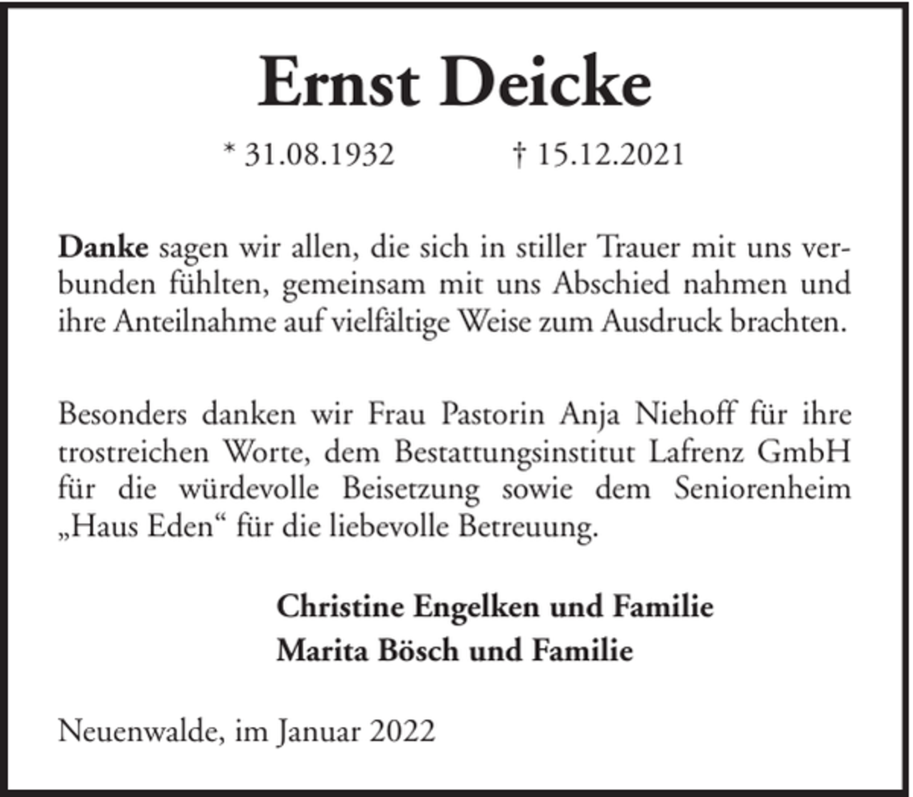 <p>Ernst Deicke<br />* 31.08.1932</p><p>† 15.12.2021</p><p>Danke sagen wir allen, die sich in stiller Trauer mit uns verbunden fühlten, gemeinsam mit uns Abschied nahmen und<br />ihre Anteilnahme auf vielfältige Weise zum Ausdruck brachten.<br />Besonders danken wir Frau Pastorin Anja Niehoff für ihre<br />trostreichen Worte, dem Bestattungsinstitut Lafrenz GmbH<br />für die würdevolle Beisetzung sowie dem Seniorenheim<br />„Haus Eden“ für die liebevolle Betreuung.<br />Christine Engelken und Familie<br />Marita Bösch und Familie<br />Neuenwalde, im Januar 2022</p>