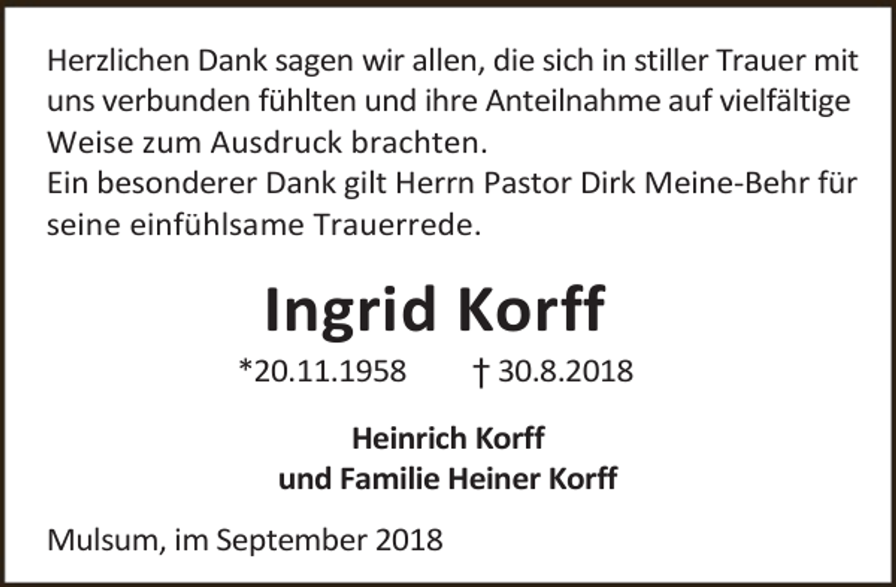 <p>Herzlichen Dank sagen wir allen, die sich in stiller Trauer mit<br />uns verbunden fühlten und ihre Anteilnahme auf vielfältige<br />Weise zum Ausdruck brachten.<br />Ein besonderer Dank gilt Herrn Pastor Dirk Meine-Behr für<br />seine einfühlsame Trauerrede.</p><p>Ingrid Korff</p><p>*20.11.1958</p><p>† 30.8.2018</p><p>Heinrich Korff<br />und Familie Heiner Korff<br />Mulsum, im September 2018</p>