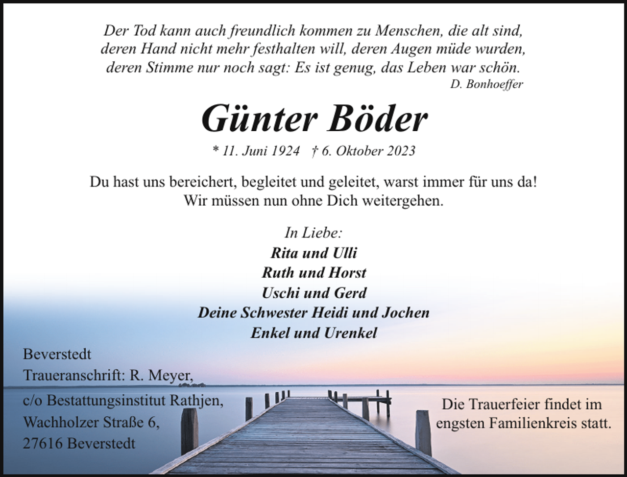<p>Der Tod kann auch freundlich kommen zu Menschen, die alt sind,<br />deren Hand nicht mehr festhalten will, deren Augen müde wurden,<br />deren Stimme nur noch sagt: Es ist genug, das Leben war schön.<br />D. Bonhoeffer</p><p>Günter Böder<br />* 11. Juni 1924 † 6. Oktober 2023</p><p>Du hast uns bereichert, begleitet und geleitet, warst immer für uns da!<br />Wir müssen nun ohne Dich weitergehen.<br />In Liebe:<br />Rita und Ulli<br />Ruth und Horst<br />Uschi und Gerd<br />Deine Schwester Heidi und Jochen<br />Enkel und Urenkel<br />Beverstedt<br />Traueranschrift: R. Meyer,<br />c/o Bestattungsinstitut Rathjen,<br />Wachholzer Straße 6,<br />27616 Beverstedt</p><p>Die Trauerfeier findet im<br />engsten Familienkreis statt.</p>