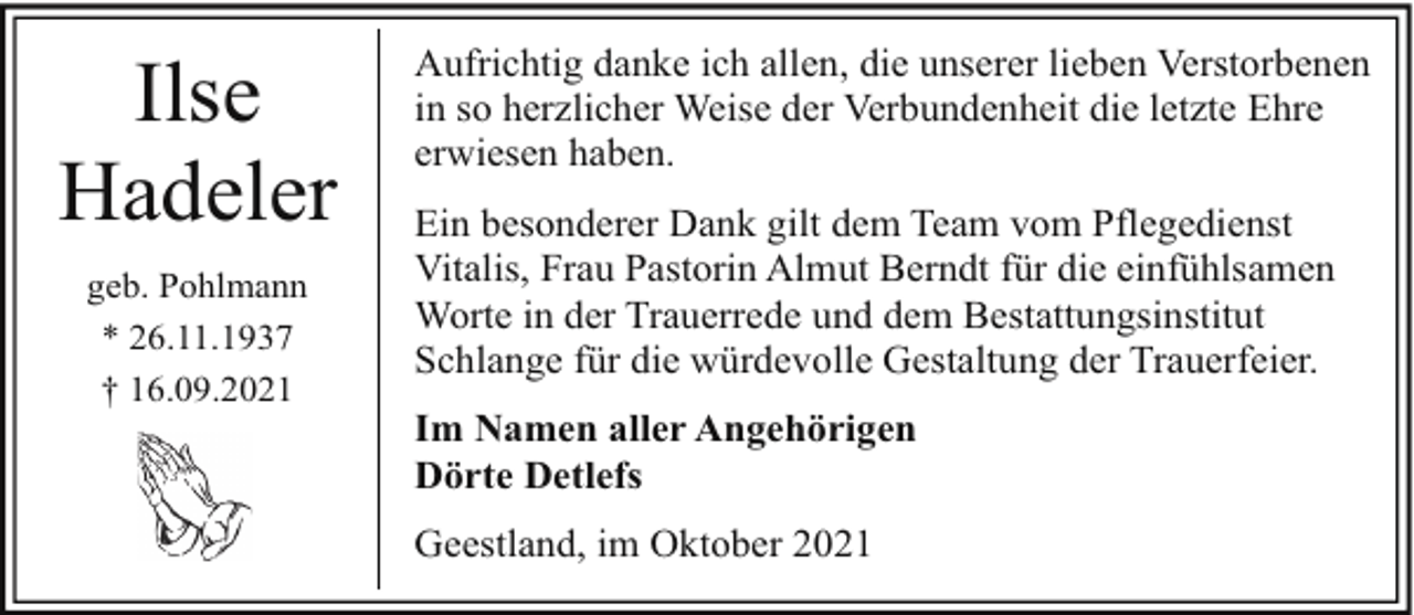 <p>Ilse<br />Hadeler<br />geb. Pohlmann<br />* 26.11.1937<br />† 16.09.2021</p><p>Aufrichtig danke ich allen, die unserer lieben Verstorbenen<br />in so herzlicher Weise der Verbundenheit die letzte Ehre<br />erwiesen haben.<br />Ein besonderer Dank gilt dem Team vom Pflegedienst<br />Vitalis, Frau Pastorin Almut Berndt für die einfühlsamen<br />Worte in der Trauerrede und dem Bestattungsinstitut<br />Schlange für die würdevolle Gestaltung der Trauerfeier.<br />Im Namen aller Angehörigen<br />Dörte Detlefs<br />Geestland, im Oktober 2021</p>
