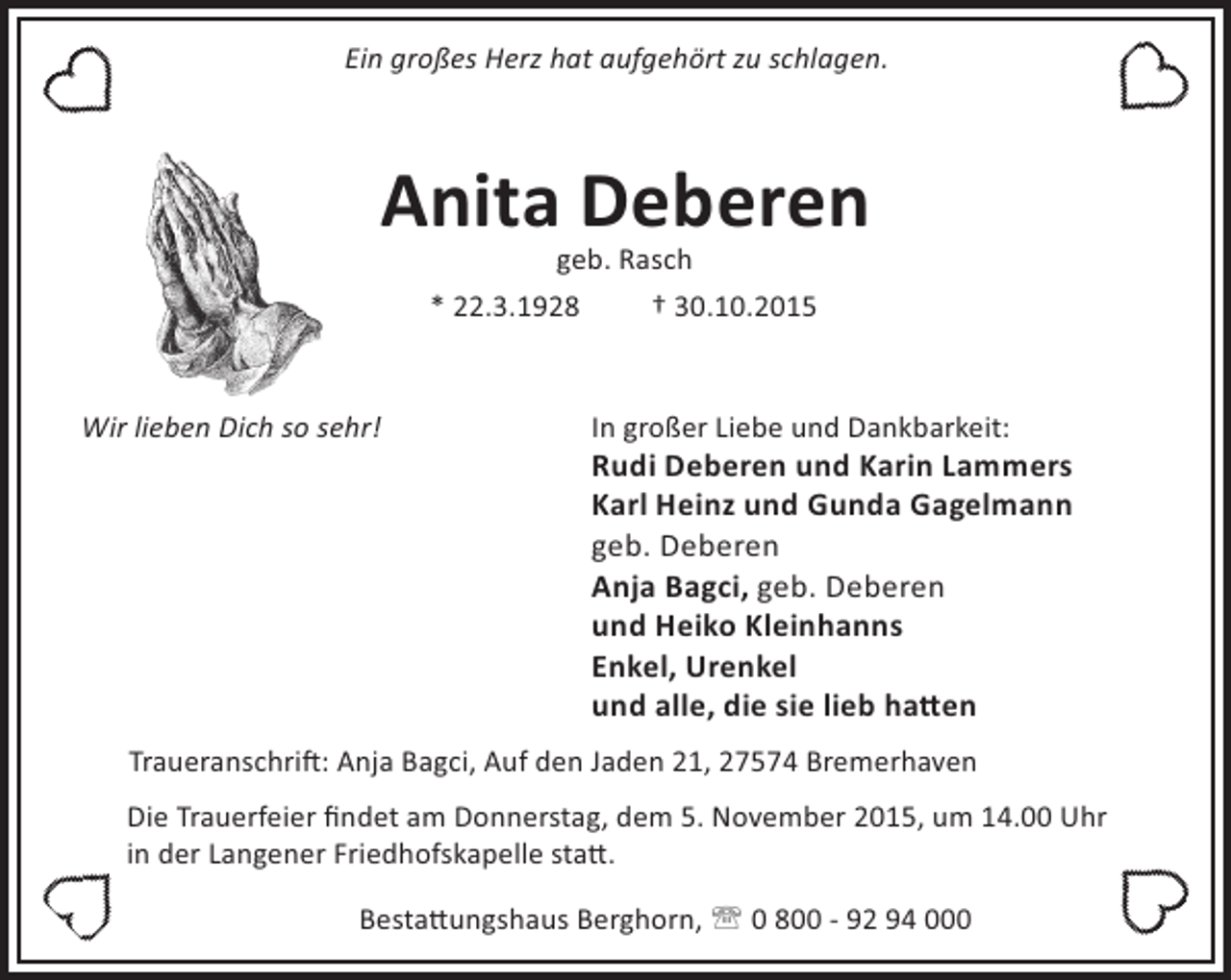 <p>Ein großes Herz hat aufgehört zu schlagen.</p>
<p>Anita Deberen<br />geb. Rasch<br />* 22.3.1928<br />† 30.10.2015</p>
<p>Wir lieben Dich so sehr!</p>
<p>In großer Liebe und Dankbarkeit:</p>
<p>Rudi Deberen und Karin Lammers<br />Karl Heinz und Gunda Gagelmann<br />geb. Deberen<br />Anja Bagci, geb. Deberen<br />und Heiko Kleinhanns<br />Enkel, Urenkel<br />und alle, die sie lieb ha en</p>
<p>Traueranschri : Anja Bagci, Auf den Jaden 21, 27574 Bremerhaven<br />Die Trauerfeier ﬁndet am Donnerstag, dem 5. November 2015, um 14.00 Uhr<br />in der Langener Friedhofskapelle sta .<br />Besta ungshaus Berghorn, ' 0 800 - 92 94 000</p>