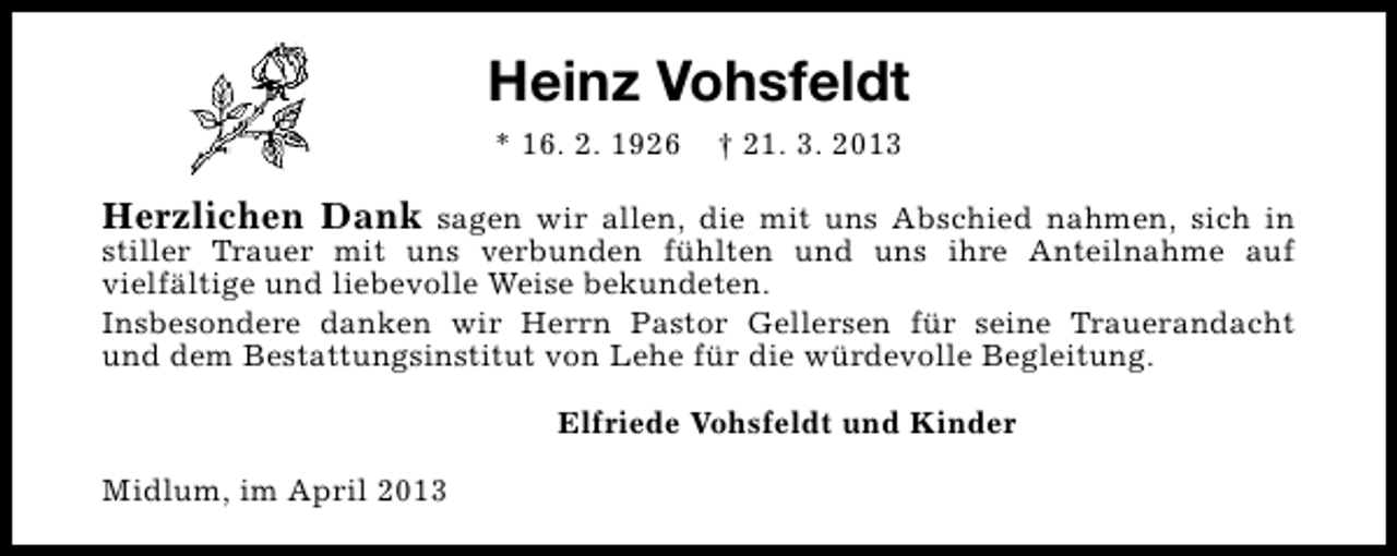 <p>Heinz Vohsfeldt<br />* 16. 2. 1926</p><p>† 21. 3. 2013</p><p>Herzlichen Dank sagen wir allen, die mit uns Abschied nahmen, sich in</p><p>stiller Trauer mit uns verbunden fühlten und uns ihre Anteilnahme auf<br />vielfältige und liebevolle Weise bekundeten.<br />Insbesondere danken wir Herrn Pastor Gellersen für seine Trauerandacht<br />und dem Bestattungsinstitut von Lehe für die würdevolle Begleitung.<br />Elfriede Vohsfeldt und Kinder</p><p>Midlum, im April 2013</p>