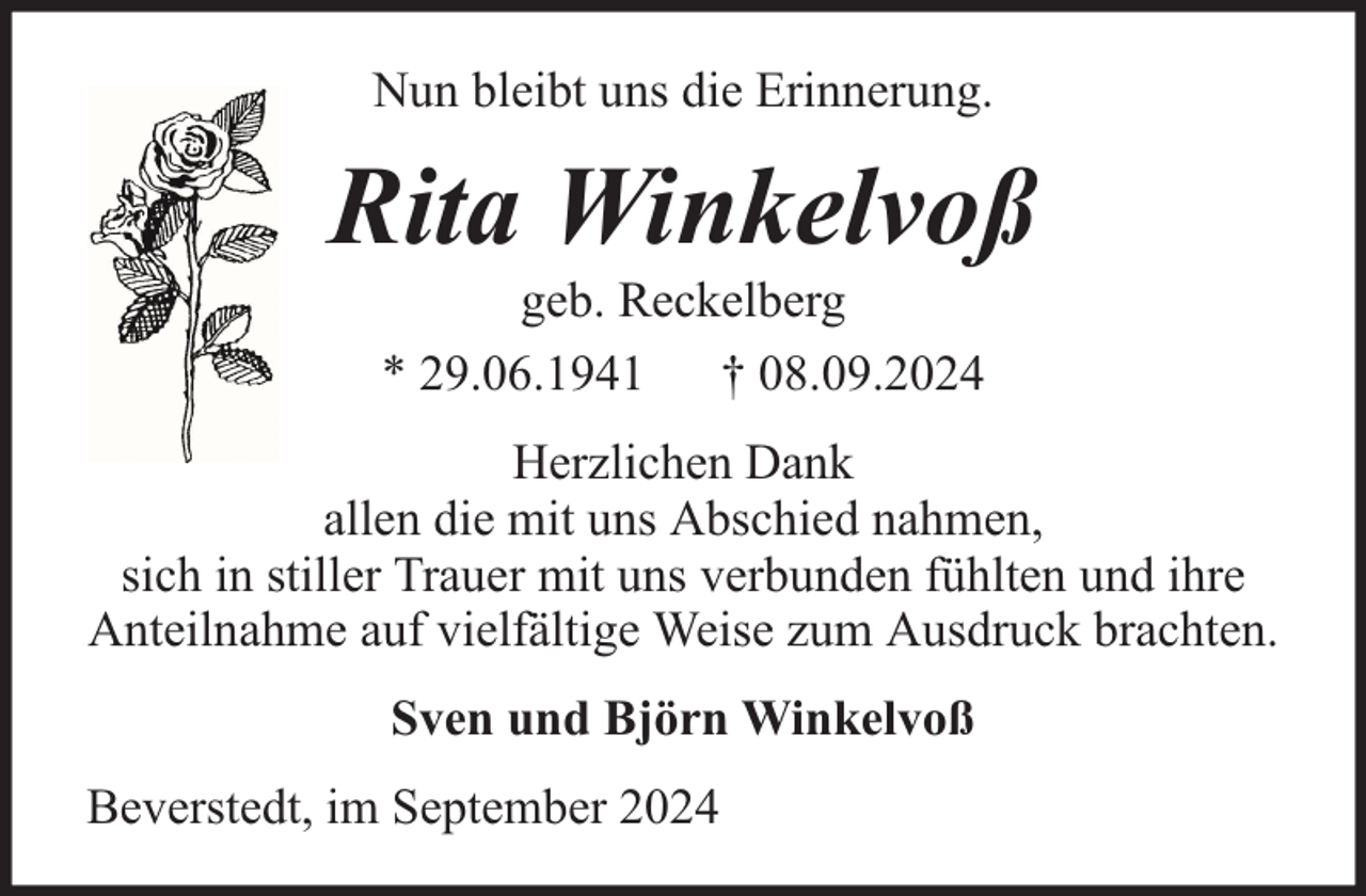 <p>Nun bleibt uns die Erinnerung.</p><p>Rita Winkelvoß<br />geb. Reckelberg<br />* 29.06.1941 † 08.09.2024</p><p>Herzlichen Dank<br />allen die mit uns Abschied nahmen,<br />sich in stiller Trauer mit uns verbunden fühlten und ihre<br />Anteilnahme auf vielfältige Weise zum Ausdruck brachten.<br />Sven und Björn Winkelvoß<br />Beverstedt, im September 2024</p>