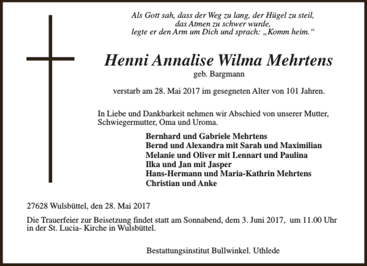 <p>Als Gott sah, dass der Weg zu lang, der Hügel zu steil,<br />das Atmen zu schwer wurde,<br />legte er den Arm um Dich und sprach: „Komm heim.“</p><p>Henni Annalise Wilma Mehrtens<br />geb. Bargmann</p><p>verstarb am 28. Mai 2017 im gesegneten Alter von 101 Jahren.<br />In Liebe und Dankbarkeit nehmen wir Abschied von unserer Mutter,<br />Schwiegermutter, Oma und Uroma.<br />Bernhard und Gabriele Mehrtens<br />Bernd und Alexandra mit Sarah und Maximilian<br />Melanie und Oliver mit Lennart und Paulina<br />Ilka und Jan mit Jasper<br />Hans-Hermann und Maria-Kathrin Mehrtens<br />Christian und Anke<br />27628 Wulsbüttel, den 28. Mai 2017<br />Die Trauerfeier zur Beisetzung findet statt am Sonnabend, dem 3. Juni 2017, um 11.00 Uhr<br />in der St. Lucia- Kirche in Wulsbüttel.<br />Bestattungsinstitut Bullwinkel. Uthlede</p>