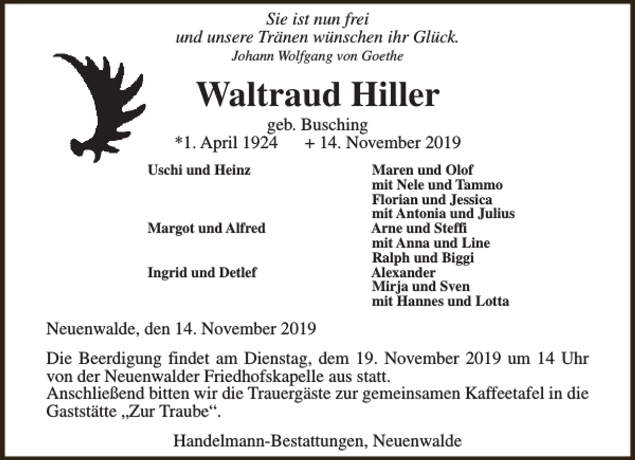 <p>Sie ist nun frei<br />und unsere Tränen wünschen ihr Glück.<br />Johann Wolfgang von Goethe</p><p>Waltraud Hiller</p><p>geb. Busching<br />*1. April 1924<br />+ 14. November 2019<br />Uschi und Heinz</p><p>Margot und Alfred<br />Ingrid und Detlef</p><p>Maren und Olof<br />mit Nele und Tammo<br />Florian und Jessica<br />mit Antonia und Julius<br />Arne und Steffi<br />mit Anna und Line<br />Ralph und Biggi<br />Alexander<br />Mirja und Sven<br />mit Hannes und Lotta</p><p>Neuenwalde, den 14. November 2019<br />Die Beerdigung findet am Dienstag, dem 19. November 2019 um 14 Uhr<br />von der Neuenwalder Friedhofskapelle aus statt.<br />Anschließend bitten wir die Trauergäste zur gemeinsamen Kaffeetafel in die<br />Gaststätte „Zur Traube“.<br />Handelmann-Bestattungen, Neuenwalde</p>