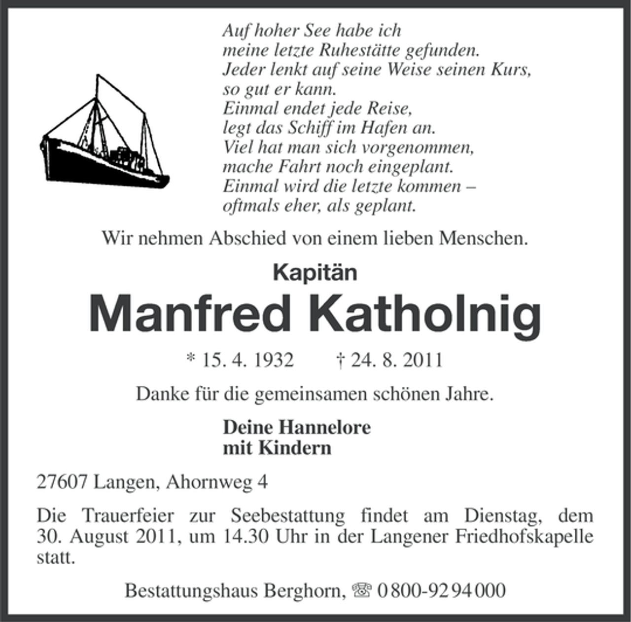 <p>Auf hoher See habe ich<br />meine letzte Ruhestätte gefunden.<br />Jeder lenkt auf seine Weise seinen Kurs,<br />so gut er kann.<br />Einmal endet jede Reise,<br />legt das Schiff im Hafen an.<br />Viel hat man sich vorgenommen,<br />mache Fahrt noch eingeplant.<br />Einmal wird die letzte kommen –<br />oftmals eher, als geplant.</p><p>Wir nehmen Abschied von einem lieben Menschen.</p><p>Kapitän</p><p>Manfred Katholnig<br />* 15. 4. 1932</p><p>† 24. 8. 2011</p><p>Danke für die gemeinsamen schönen Jahre.<br />Deine Hannelore<br />mit Kindern<br />27607 Langen, Ahornweg 4<br />Die Trauerfeier zur Seebestattung findet am Dienstag, dem<br />30. August 2011, um 14.30 Uhr in der Langener Friedhofskapelle<br />statt.<br />Bestattungshaus Berghorn, 0 800-92 94 000</p>
