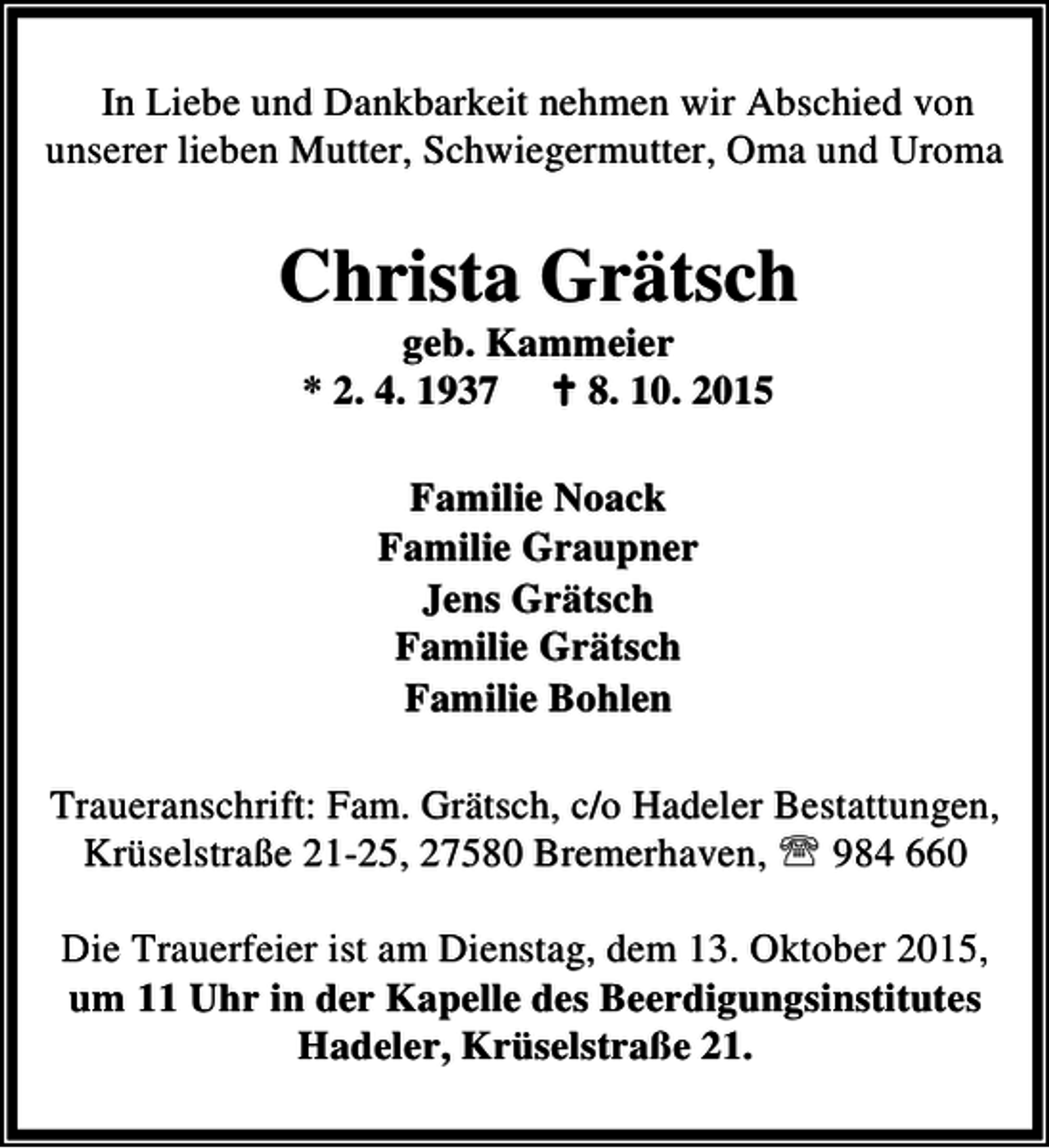 <p>In Liebe und Dankbarkeit nehmen wir Abschied von<br />unserer lieben Mutter, Schwiegermutter, Oma und Uroma</p><p>Christa Grätsch<br />geb. Kammeier<br />* 2. 4. 1937 B 8. 10. 2015<br />Familie Noack<br />Familie Graupner<br />Jens Grätsch<br />Familie Grätsch<br />Familie Bohlen<br />Traueranschrift: Fam. Grätsch, c/o Hadeler Bestattungen,<br />Krüselstraße 21-25, 27580 Bremerhaven, ℡ 984 660<br />Die Trauerfeier ist am Dienstag, dem 13. Oktober 2015,<br />um 11 Uhr in der Kapelle des Beerdigungsinstitutes<br />Hadeler, Krüselstraße 21.</p>