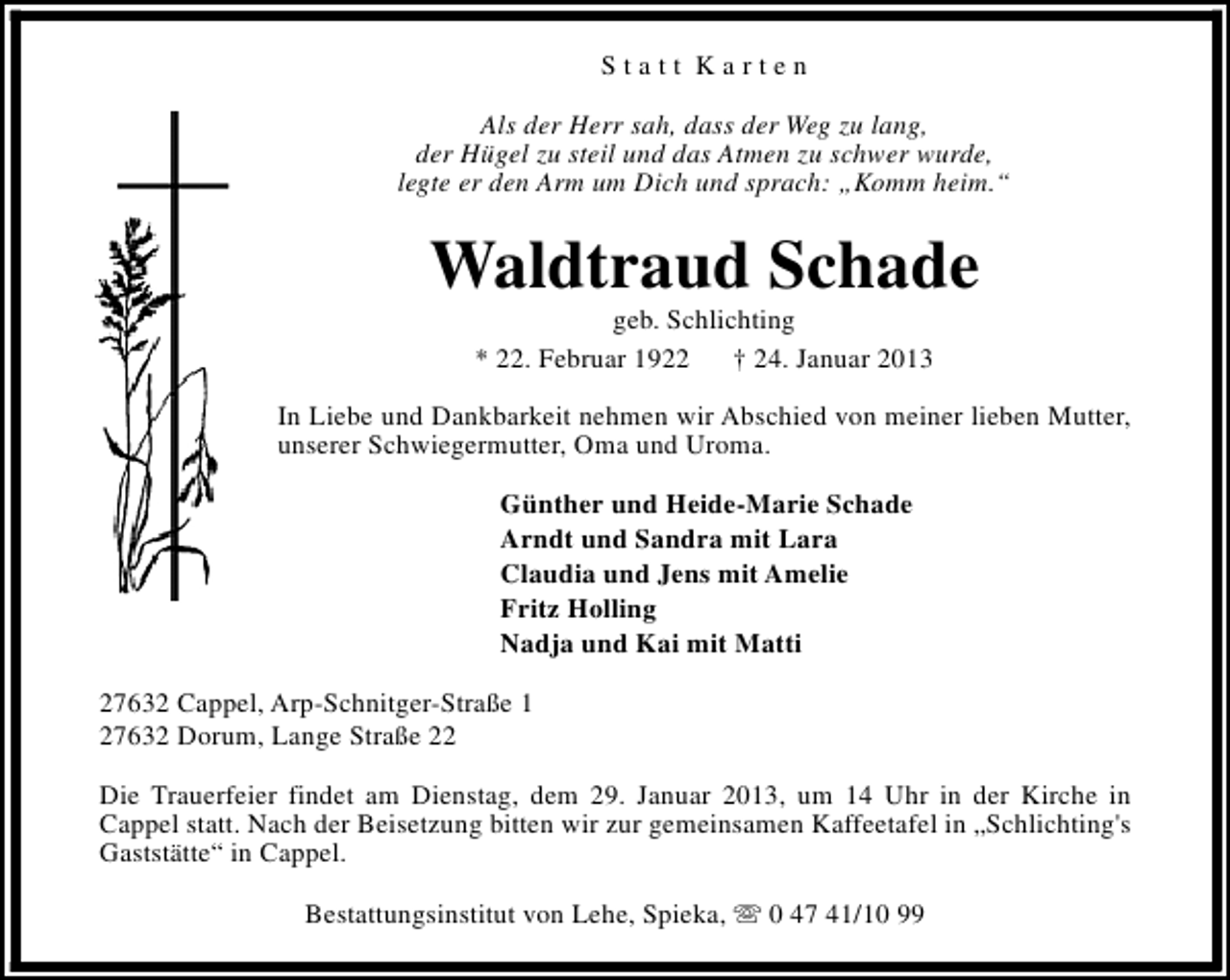 <p>Statt Karten<br />Als der Herr sah, dass der Weg zu lang,<br />der Hügel zu steil und das Atmen zu schwer wurde,<br />legte er den Arm um Dich und sprach: „Komm heim.“</p><p>Waldtraud Schade<br />geb. Schlichting<br />* 22. Februar 1922<br />† 24. Januar 2013</p><p>In Liebe und Dankbarkeit nehmen wir Abschied von meiner lieben Mutter,<br />unserer Schwiegermutter, Oma und Uroma.<br />Günther und Heide-Marie Schade<br />Arndt und Sandra mit Lara<br />Claudia und Jens mit Amelie<br />Fritz Holling<br />Nadja und Kai mit Matti<br />27632 Cappel, Arp-Schnitger-Straße 1<br />27632 Dorum, Lange Straße 22<br />Die Trauerfeier findet am Dienstag, dem 29. Januar 2013, um 14 Uhr in der Kirche in<br />Cappel statt. Nach der Beisetzung bitten wir zur gemeinsamen Kaffeetafel in „Schlichting's<br />Gaststätte“ in Cappel.<br />Bestattungsinstitut von Lehe, Spieka, s 0 47 41/10 99</p>