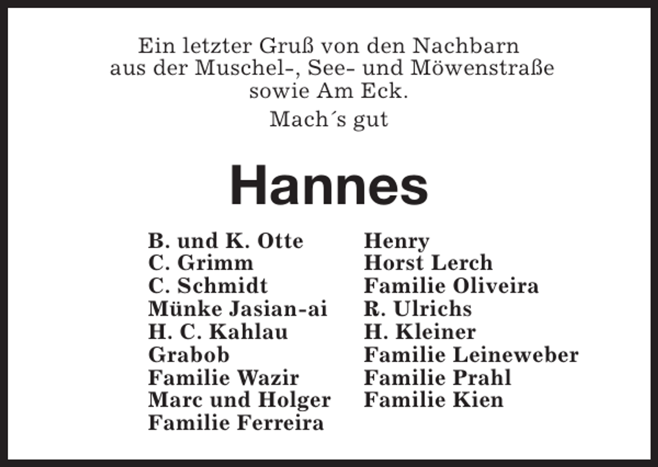 <p>Ein letzter Gruß von den Nachbarn<br />aus der Muschel-, See- und Möwenstraße<br />sowie Am Eck.<br />Mach´s gut</p><p>Hannes<br />B. und K. Otte<br />C. Grimm<br />C. Schmidt<br />Münke Jasian-ai<br />H. C. Kahlau<br />Grabob<br />Familie Wazir<br />Marc und Holger<br />Familie Ferreira</p><p>Henry<br />Horst Lerch<br />Familie Oliveira<br />R. Ulrichs<br />H. Kleiner<br />Familie Leineweber<br />Familie Prahl<br />Familie Kien</p>