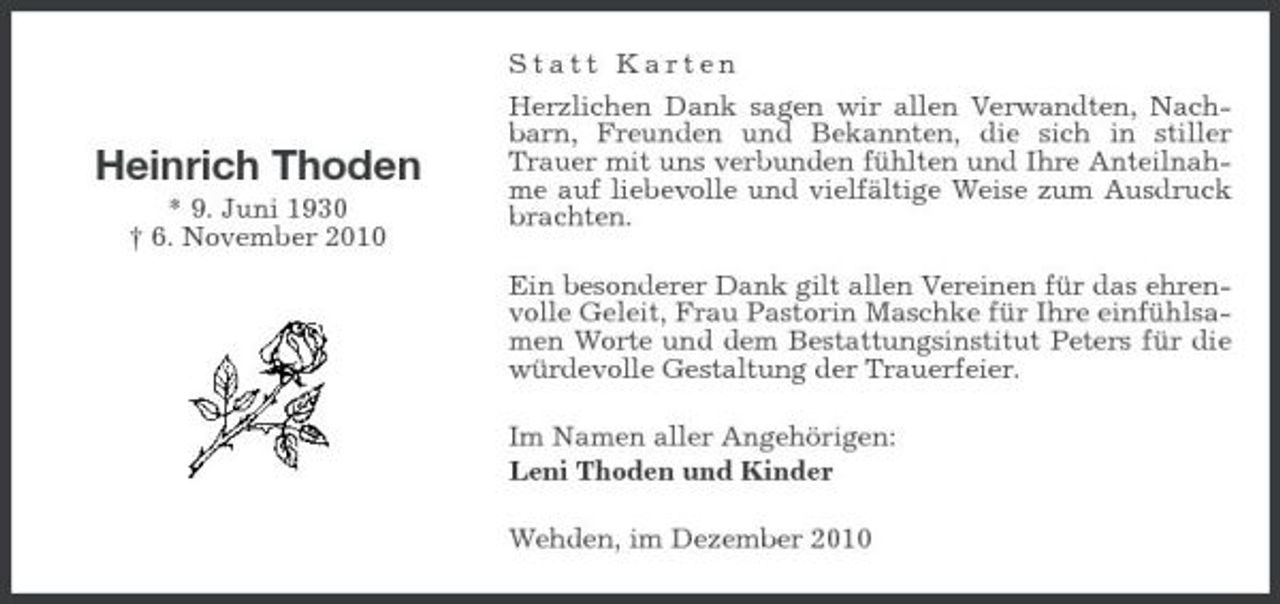 <p>Statt Karten Herzlichen Dank sagen wir allen Verwandten, Nachbarn, Freunden und Bekannten, die sich in stiller Trauer mit uns verbunden fühlten und Ihre Anteilnahme auf liebevolle und vielfältige Weise zum Ausdruck brachten. Ein besonderer Dank gilt allen Vereinen für das ehrenvolle Geleit, Frau Pastorin Maschke für Ihre einfühlsamen Worte und dem Bestattungsinstitut Peters für die würdevolle Gestaltung der Trauerfeier. Im Namen aller Angehörigen: Leni Thoden und Kinder Wehden, im Dezember 2010</p><p>Heinrich Thoden<br />* 9. Juni 1930 † 6. November 2010</p>