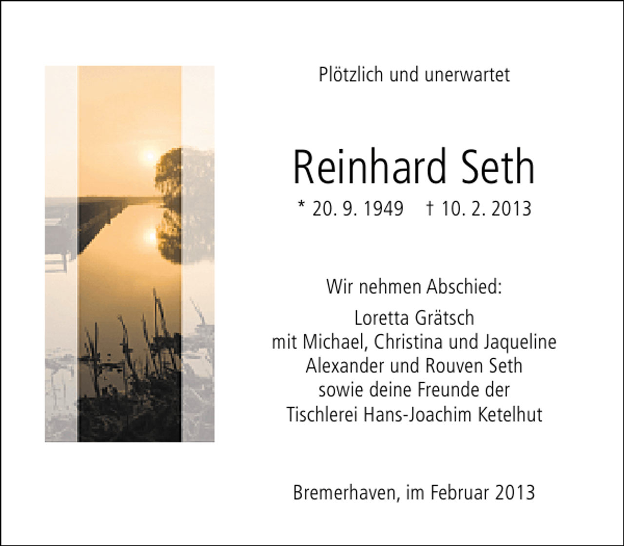 <p>Plötzlich und unerwartet</p>
<p>Reinhard Seth<br />* 20. 9. 1949</p>
<p>† 10. 2. 2013</p>
<p>Wir nehmen Abschied:<br />Loretta Grätsch<br />mit Michael, Christina und Jaqueline<br />Alexander und Rouven Seth<br />sowie deine Freunde der<br />Tischlerei Hans-Joachim Ketelhut<br />Bremerhaven, im Februar 2013</p>