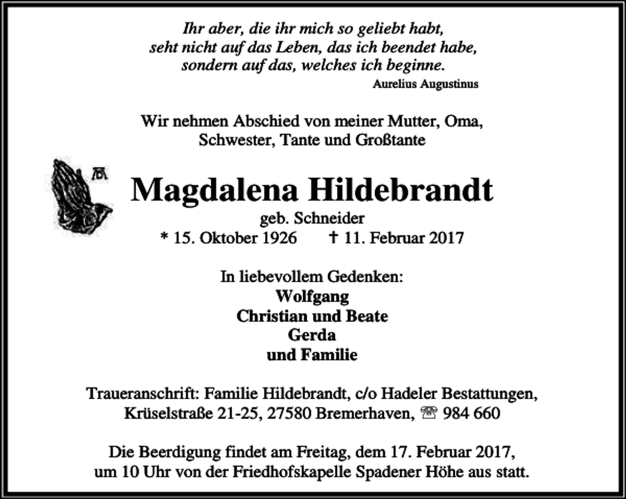 <p>Ihr aber, die ihr mich so geliebt habt,<br />seht nicht auf das Leben, das ich beendet habe,<br />sondern auf das, welches ich beginne.<br />Aurelius Augustinus</p><p>Wir nehmen Abschied von meiner Mutter, Oma,<br />Schwester, Tante und Großtante</p><p>Magdalena Hildebrandt<br />geb. Schneider<br />* 15. Oktober 1926<br />B 11. Februar 2017<br />In liebevollem Gedenken:<br />Wolfgang<br />Christian und Beate<br />Gerda<br />und Familie<br />Traueranschrift: Familie Hildebrandt, c/o Hadeler Bestattungen,<br />Krüselstraße 21-25, 27580 Bremerhaven, ℡ 984 660<br />Die Beerdigung findet am Freitag, dem 17. Februar 2017,<br />um 10 Uhr von der Friedhofskapelle Spadener Höhe aus statt.</p>