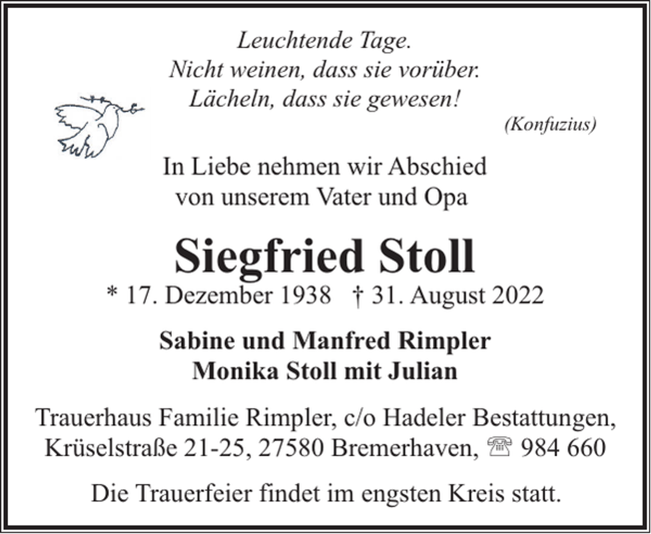<p>Leuchtende Tage.<br />Nicht weinen, dass sie vorüber.<br />Lächeln, dass sie gewesen!</p><p>(Konfuzius)</p><p>In Liebe nehmen wir Abschied<br />von unserem Vater und Opa</p><p>Siegfried Stoll</p><p>* 17. Dezember 1938 † 31. August 2022<br />Sabine und Manfred Rimpler<br />Monika Stoll mit Julian<br />Trauerhaus Familie Rimpler, c/o Hadeler Bestattungen,<br />Krüselstraße 21-25, 27580 Bremerhaven, ' 984 660<br />Die Trauerfeier findet im engsten Kreis statt.</p>