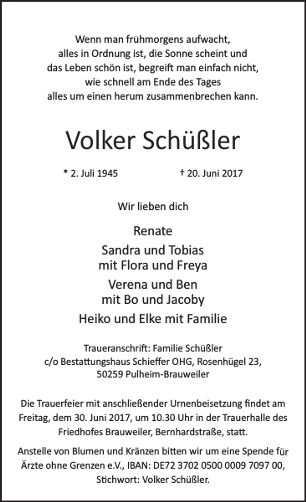 <p>Wenn man frühmorgens aufwacht,<br />alles in Ordnung ist, die Sonne scheint und<br />das Leben schön ist, begrei� man einfach nicht,<br />wie schnell am Ende des Tages<br />alles um einen herum zusammenbrechen kann.</p><p>Volker Schüßler<br />* 2. Juli 1945</p><p>† 20. Juni 2017</p><p>Wir lieben dich</p><p>Renate<br />Sandra und Tobias<br />mit Flora und Freya<br />Verena und Ben<br />mit Bo und Jacoby<br />Heiko und Elke mit Familie<br />Traueranschri�: Familie Schüßler<br />c/o Besta�ungshaus Schieﬀer OHG, Rosenhügel 23,<br />50259 Pulheim­Brauweiler<br />Die Trauerfeier mit anschließender Urnenbeisetzung ﬁndet am<br />Freitag, dem 30. Juni 2017, um 10.30 Uhr in der Trauerhalle des<br />Friedhofes Brauweiler, Bernhardstraße, sta�.<br />Anstelle von Blumen und Kränzen bi�en wir um eine Spende für<br />Ärzte ohne Grenzen e.V., IBAN: DE72 3702 0509 7097 00,<br />S�chwort: Volker Schüßler.</p>