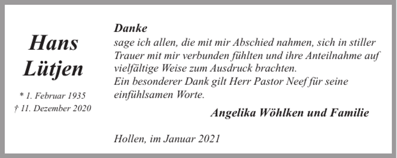 <p>Hans<br />Lütjen<br />* 1. Februar 1935<br />† 11. Dezember 2020</p><p>Danke</p><p>sage ich allen, die mit mir Abschied nahmen, sich in stiller<br />Trauer mit mir verbunden fühlten und ihre Anteilnahme auf<br />vielfältige Weise zum Ausdruck brachten.<br />Ein besonderer Dank gilt Herr Pastor Neef für seine<br />einfühlsamen Worte.</p><p>Angelika Wöhlken und Familie<br />Hollen, im Januar 2021</p>