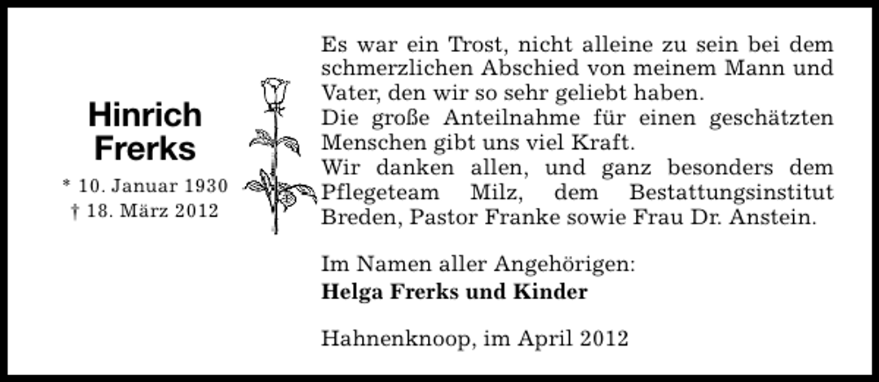 <p>Hinrich<br />Frerks<br />* 10. Januar 1930<br />† 18. März 2012</p><p>Es war ein Trost, nicht alleine zu sein bei dem<br />schmerzlichen Abschied von meinem Mann und<br />Vater, den wir so sehr geliebt haben.<br />Die große Anteilnahme für einen geschätzten<br />Menschen gibt uns viel Kraft.<br />Wir danken allen, und ganz besonders dem<br />Pflegeteam Milz, dem Bestattungsinstitut<br />Breden, Pastor Franke sowie Frau Dr. Anstein.<br />Im Namen aller Angehörigen:<br />Helga Frerks und Kinder<br />Hahnenknoop, im April 2012</p>