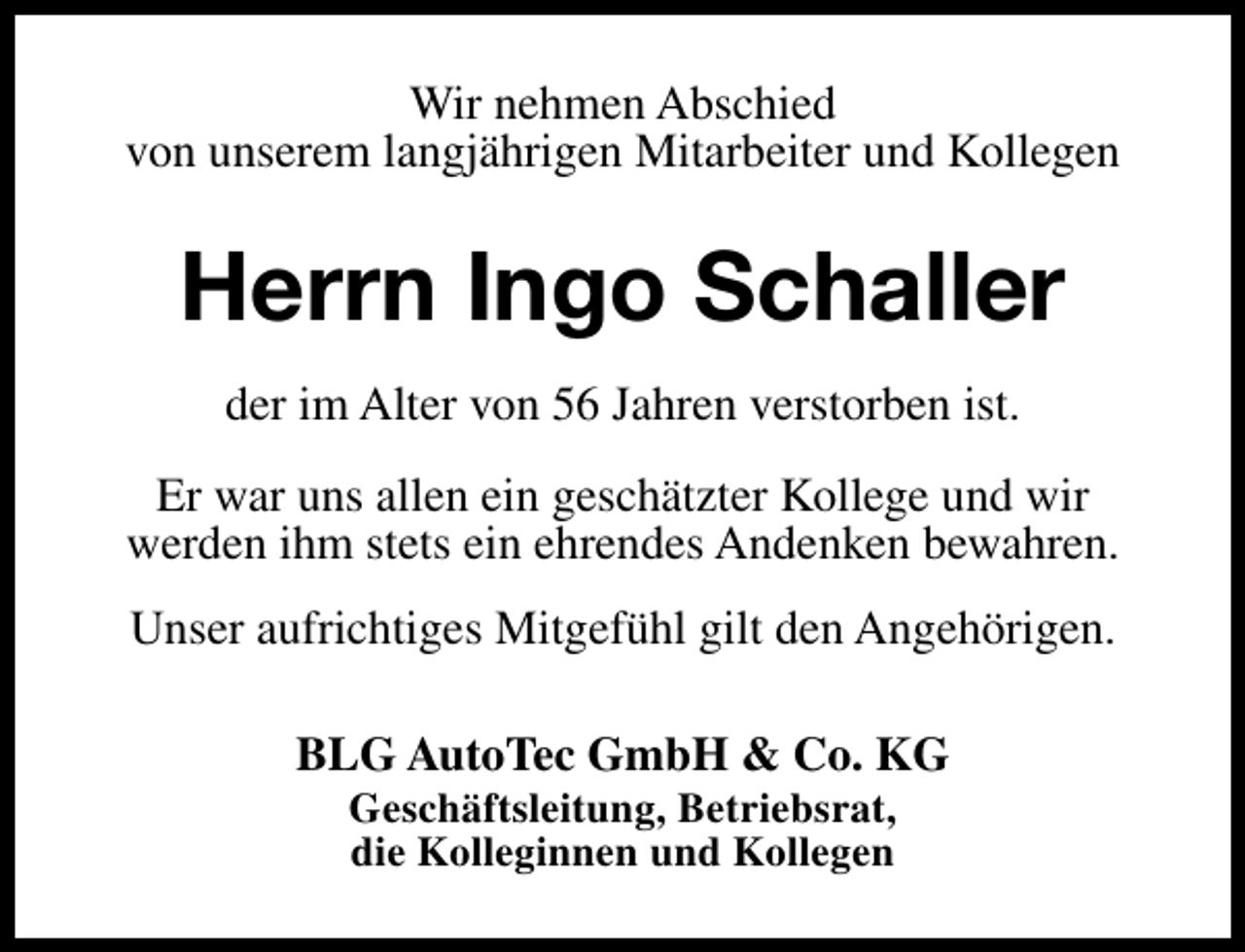<p>Wir nehmen Abschied<br />von unserem langjährigen Mitarbeiter und Kollegen</p><p>Herrn Ingo Schaller<br />der im Alter von 56 Jahren verstorben ist.<br />Er war uns allen ein geschätzter Kollege und wir<br />werden ihm stets ein ehrendes Andenken bewahren.<br />Unser aufrichtiges Mitgefühl gilt den Angehörigen.<br />BLG AutoTec GmbH &amp; Co. KG<br />Geschäftsleitung, Betriebsrat,<br />die Kolleginnen und Kollegen</p>