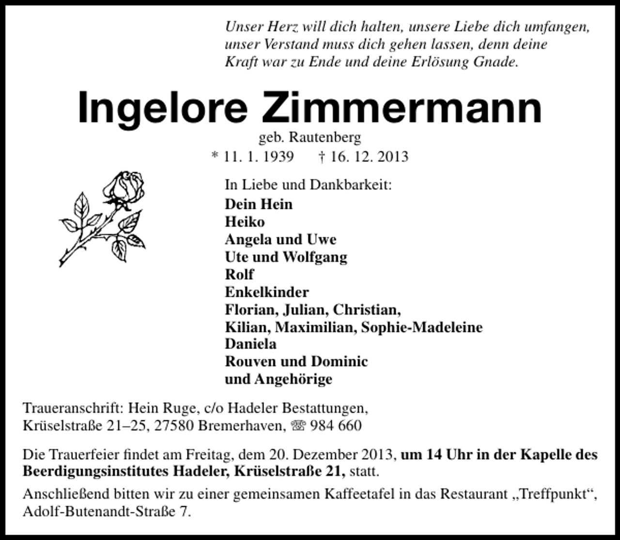 <p>Unser Herz will dich halten, unsere Liebe dich umfangen,<br />unser Verstand muss dich gehen lassen, denn deine<br />Kraft war zu Ende und deine Erlösung Gnade.</p><p>Ingelore Zimmermann<br />geb. Rautenberg<br />* 11. 1. 1939<br />† 16. 12. 2013</p><p>In Liebe und Dankbarkeit:<br />Dein Hein<br />Heiko<br />Angela und Uwe<br />Ute und Wolfgang<br />Rolf<br />Enkelkinder<br />Florian, Julian, Christian,<br />Kilian, Maximilian, Sophie-Madeleine<br />Daniela<br />Rouven und Dominic<br />und Angehörige<br />Traueranschrift: Hein Ruge, c/o Hadeler Bestattungen,<br />Krüselstraße 21–25, 27580 Bremerhaven,  984 660<br />Die Trauerfeier ﬁndet am Freitag, dem 20. Dezember 2013, um 14 Uhr in der Kapelle des<br />Beerdigungsinstitutes Hadeler, Krüselstraße 21, statt.<br />Anschließend bitten wir zu einer gemeinsamen Kaffeetafel in das Restaurant „Treffpunkt“,<br />Adolf-Butenandt-Straße 7.</p>