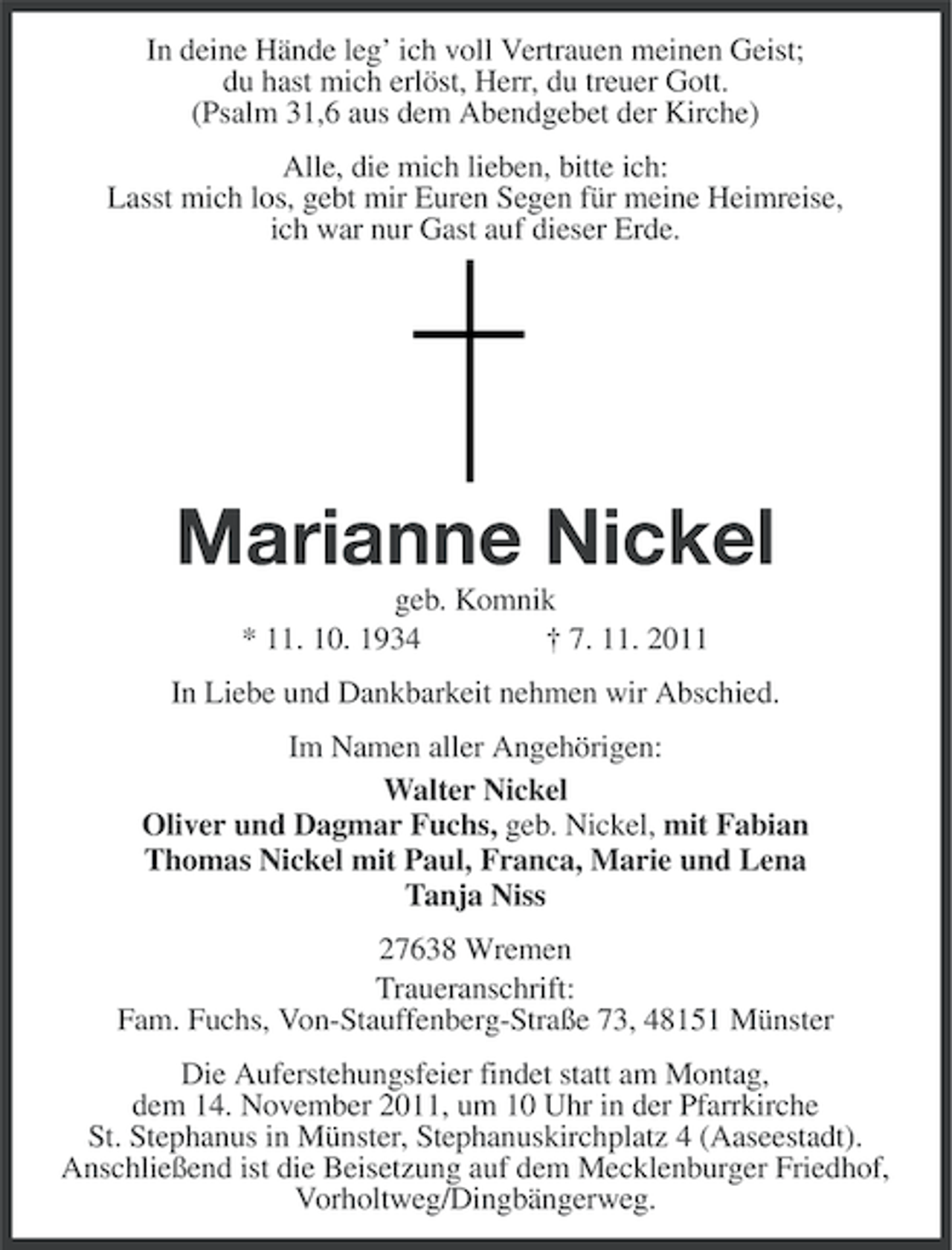 <p>In deine Hände leg’ ich voll Vertrauen meinen Geist;<br />du hast mich erlöst, Herr, du treuer Gott.<br />(Psalm 31,6 aus dem Abendgebet der Kirche)<br />Alle, die mich lieben, bitte ich:<br />Lasst mich los, gebt mir Euren Segen für meine Heimreise,<br />ich war nur Gast auf dieser Erde.</p><p>Marianne Nickel<br />geb. Komnik<br />* 11. 10. 1934<br />† 7. 11. 2011<br />In Liebe und Dankbarkeit nehmen wir Abschied.<br />Im Namen aller Angehörigen:<br />Walter Nickel<br />Oliver und Dagmar Fuchs, geb. Nickel, mit Fabian<br />Thomas Nickel mit Paul, Franca, Marie und Lena<br />Tanja Niss<br />27638 Wremen<br />Traueranschrift:<br />Fam. Fuchs, Von-Stauffenberg-Straße 73, 48151 Münster<br />Die Auferstehungsfeier findet statt am Montag,<br />dem 14. November 2011, um 10 Uhr in der Pfarrkirche<br />St. Stephanus in Münster, Stephanuskirchplatz 4 (Aaseestadt).<br />Anschließend ist die Beisetzung auf dem Mecklenburger Friedhof,<br />Vorholtweg/Dingbängerweg.</p>